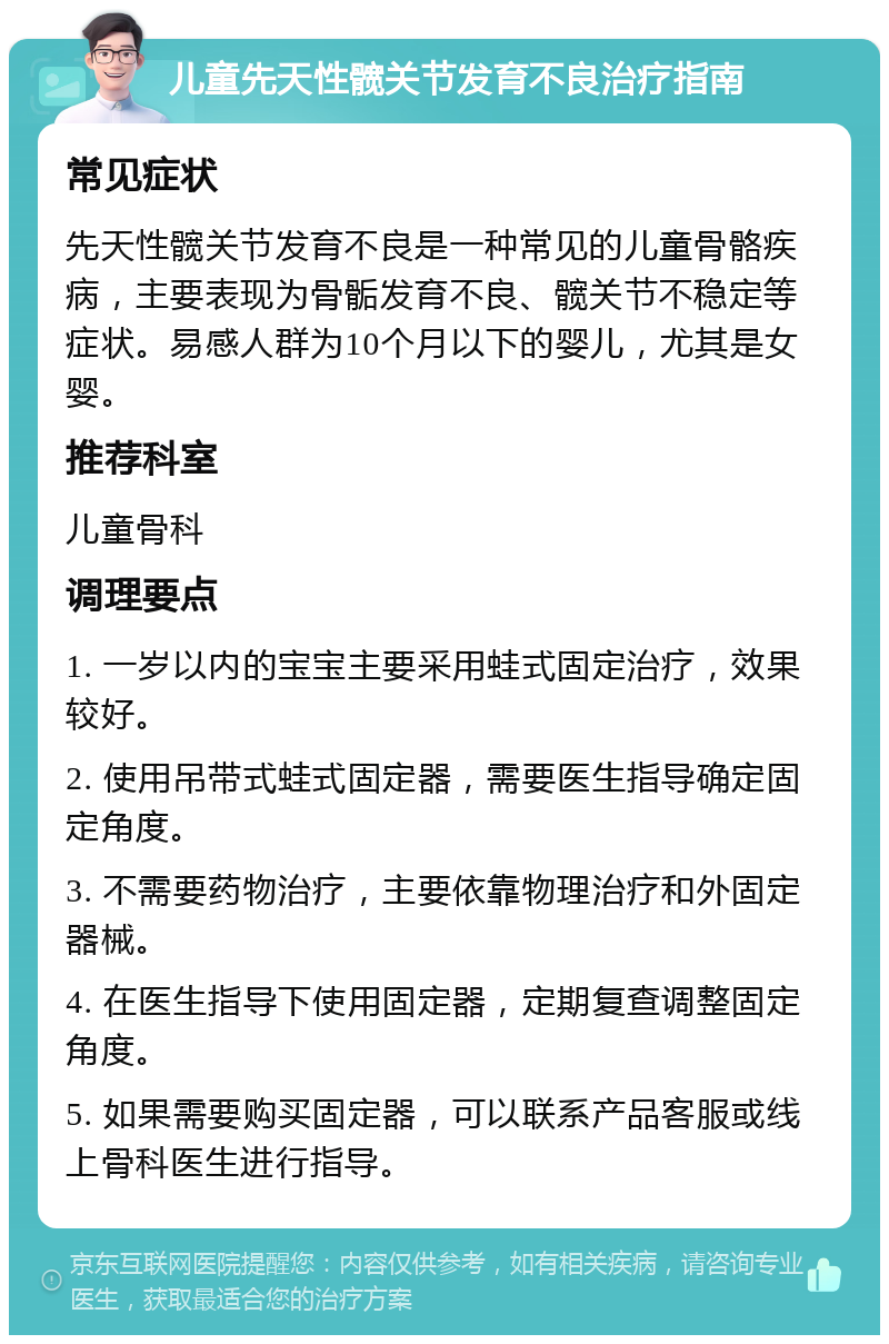 儿童先天性髋关节发育不良治疗指南 常见症状 先天性髋关节发育不良是一种常见的儿童骨骼疾病，主要表现为骨骺发育不良、髋关节不稳定等症状。易感人群为10个月以下的婴儿，尤其是女婴。 推荐科室 儿童骨科 调理要点 1. 一岁以内的宝宝主要采用蛙式固定治疗，效果较好。 2. 使用吊带式蛙式固定器，需要医生指导确定固定角度。 3. 不需要药物治疗，主要依靠物理治疗和外固定器械。 4. 在医生指导下使用固定器，定期复查调整固定角度。 5. 如果需要购买固定器，可以联系产品客服或线上骨科医生进行指导。