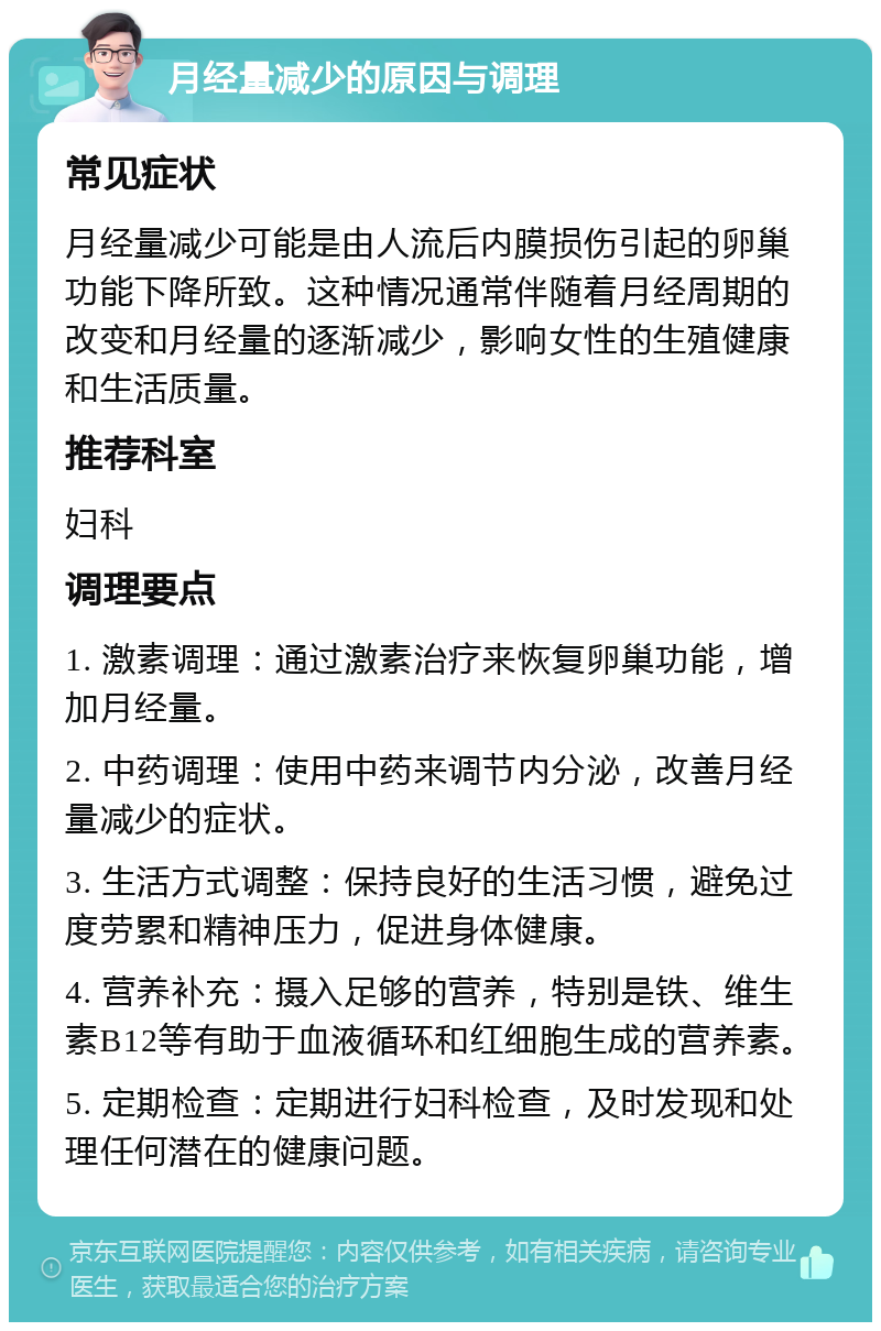 月经量减少的原因与调理 常见症状 月经量减少可能是由人流后内膜损伤引起的卵巢功能下降所致。这种情况通常伴随着月经周期的改变和月经量的逐渐减少，影响女性的生殖健康和生活质量。 推荐科室 妇科 调理要点 1. 激素调理：通过激素治疗来恢复卵巢功能，增加月经量。 2. 中药调理：使用中药来调节内分泌，改善月经量减少的症状。 3. 生活方式调整：保持良好的生活习惯，避免过度劳累和精神压力，促进身体健康。 4. 营养补充：摄入足够的营养，特别是铁、维生素B12等有助于血液循环和红细胞生成的营养素。 5. 定期检查：定期进行妇科检查，及时发现和处理任何潜在的健康问题。