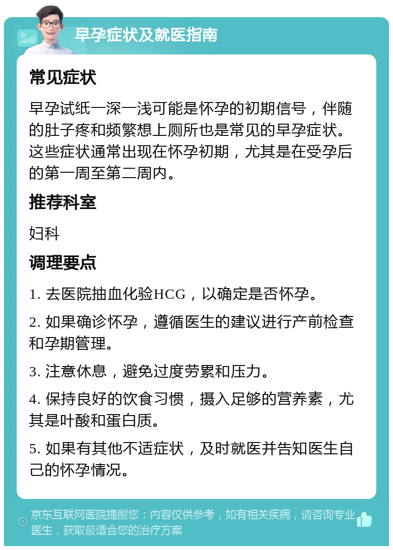 早孕症状及就医指南 常见症状 早孕试纸一深一浅可能是怀孕的初期信号，伴随的肚子疼和频繁想上厕所也是常见的早孕症状。这些症状通常出现在怀孕初期，尤其是在受孕后的第一周至第二周内。 推荐科室 妇科 调理要点 1. 去医院抽血化验HCG，以确定是否怀孕。 2. 如果确诊怀孕，遵循医生的建议进行产前检查和孕期管理。 3. 注意休息，避免过度劳累和压力。 4. 保持良好的饮食习惯，摄入足够的营养素，尤其是叶酸和蛋白质。 5. 如果有其他不适症状，及时就医并告知医生自己的怀孕情况。