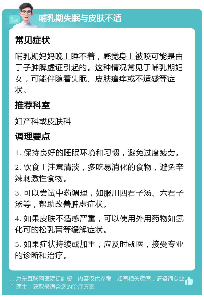 哺乳期失眠与皮肤不适 常见症状 哺乳期妈妈晚上睡不着，感觉身上被咬可能是由于子肿脾虚证引起的。这种情况常见于哺乳期妇女，可能伴随着失眠、皮肤瘙痒或不适感等症状。 推荐科室 妇产科或皮肤科 调理要点 1. 保持良好的睡眠环境和习惯，避免过度疲劳。 2. 饮食上注意清淡，多吃易消化的食物，避免辛辣刺激性食物。 3. 可以尝试中药调理，如服用四君子汤、六君子汤等，帮助改善脾虚症状。 4. 如果皮肤不适感严重，可以使用外用药物如氢化可的松乳膏等缓解症状。 5. 如果症状持续或加重，应及时就医，接受专业的诊断和治疗。