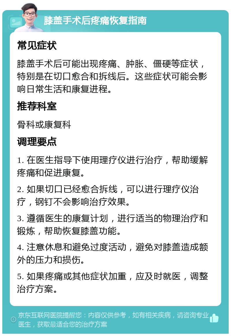 膝盖手术后疼痛恢复指南 常见症状 膝盖手术后可能出现疼痛、肿胀、僵硬等症状，特别是在切口愈合和拆线后。这些症状可能会影响日常生活和康复进程。 推荐科室 骨科或康复科 调理要点 1. 在医生指导下使用理疗仪进行治疗，帮助缓解疼痛和促进康复。 2. 如果切口已经愈合拆线，可以进行理疗仪治疗，钢钉不会影响治疗效果。 3. 遵循医生的康复计划，进行适当的物理治疗和锻炼，帮助恢复膝盖功能。 4. 注意休息和避免过度活动，避免对膝盖造成额外的压力和损伤。 5. 如果疼痛或其他症状加重，应及时就医，调整治疗方案。