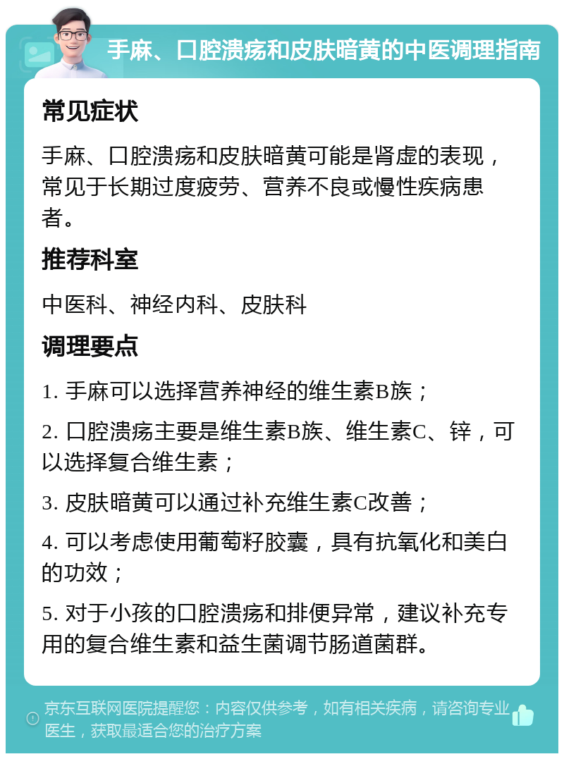 手麻、口腔溃疡和皮肤暗黄的中医调理指南 常见症状 手麻、口腔溃疡和皮肤暗黄可能是肾虚的表现，常见于长期过度疲劳、营养不良或慢性疾病患者。 推荐科室 中医科、神经内科、皮肤科 调理要点 1. 手麻可以选择营养神经的维生素B族； 2. 口腔溃疡主要是维生素B族、维生素C、锌，可以选择复合维生素； 3. 皮肤暗黄可以通过补充维生素C改善； 4. 可以考虑使用葡萄籽胶囊，具有抗氧化和美白的功效； 5. 对于小孩的口腔溃疡和排便异常，建议补充专用的复合维生素和益生菌调节肠道菌群。