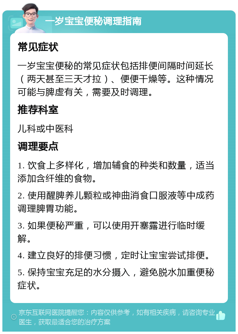 一岁宝宝便秘调理指南 常见症状 一岁宝宝便秘的常见症状包括排便间隔时间延长（两天甚至三天才拉）、便便干燥等。这种情况可能与脾虚有关，需要及时调理。 推荐科室 儿科或中医科 调理要点 1. 饮食上多样化，增加辅食的种类和数量，适当添加含纤维的食物。 2. 使用醒脾养儿颗粒或神曲消食口服液等中成药调理脾胃功能。 3. 如果便秘严重，可以使用开塞露进行临时缓解。 4. 建立良好的排便习惯，定时让宝宝尝试排便。 5. 保持宝宝充足的水分摄入，避免脱水加重便秘症状。