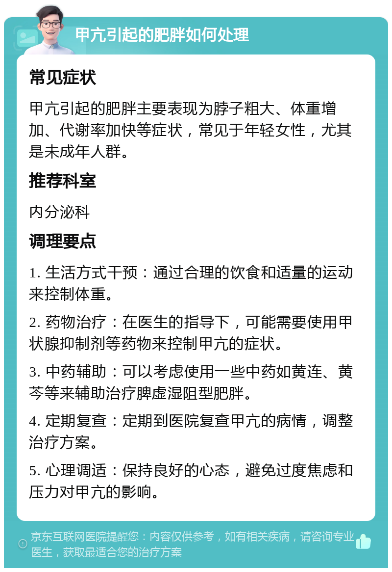 甲亢引起的肥胖如何处理 常见症状 甲亢引起的肥胖主要表现为脖子粗大、体重增加、代谢率加快等症状，常见于年轻女性，尤其是未成年人群。 推荐科室 内分泌科 调理要点 1. 生活方式干预：通过合理的饮食和适量的运动来控制体重。 2. 药物治疗：在医生的指导下，可能需要使用甲状腺抑制剂等药物来控制甲亢的症状。 3. 中药辅助：可以考虑使用一些中药如黄连、黄芩等来辅助治疗脾虚湿阻型肥胖。 4. 定期复查：定期到医院复查甲亢的病情，调整治疗方案。 5. 心理调适：保持良好的心态，避免过度焦虑和压力对甲亢的影响。