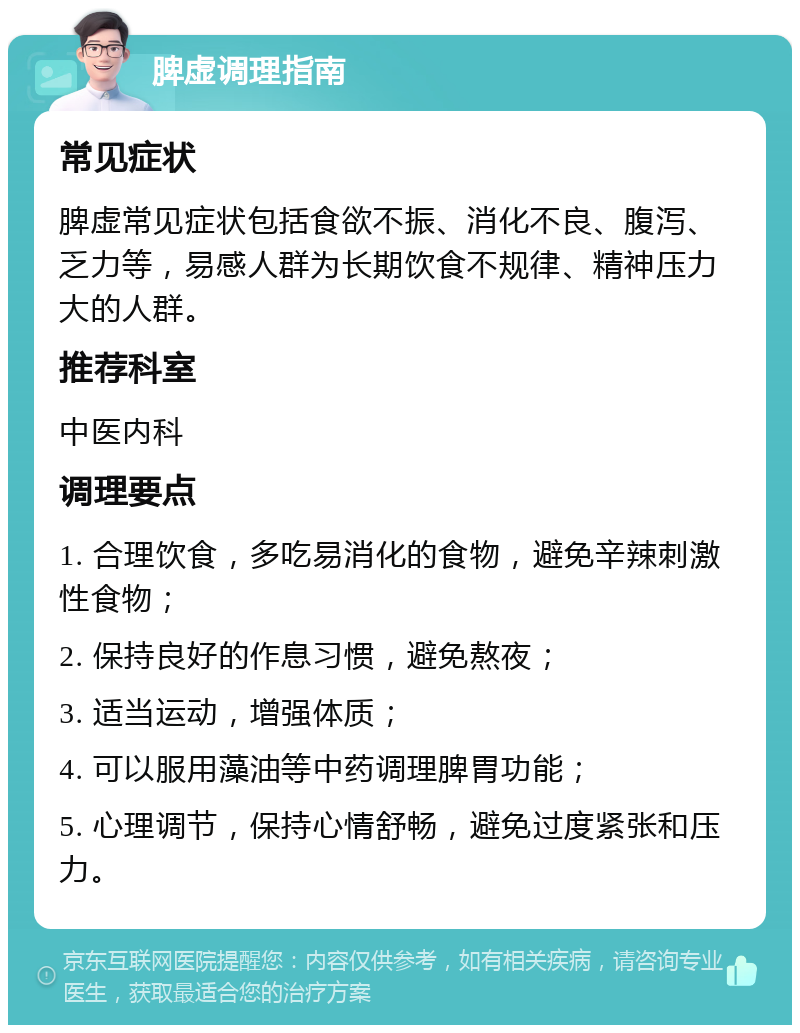 脾虚调理指南 常见症状 脾虚常见症状包括食欲不振、消化不良、腹泻、乏力等，易感人群为长期饮食不规律、精神压力大的人群。 推荐科室 中医内科 调理要点 1. 合理饮食，多吃易消化的食物，避免辛辣刺激性食物； 2. 保持良好的作息习惯，避免熬夜； 3. 适当运动，增强体质； 4. 可以服用藻油等中药调理脾胃功能； 5. 心理调节，保持心情舒畅，避免过度紧张和压力。