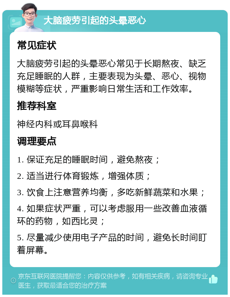 大脑疲劳引起的头晕恶心 常见症状 大脑疲劳引起的头晕恶心常见于长期熬夜、缺乏充足睡眠的人群，主要表现为头晕、恶心、视物模糊等症状，严重影响日常生活和工作效率。 推荐科室 神经内科或耳鼻喉科 调理要点 1. 保证充足的睡眠时间，避免熬夜； 2. 适当进行体育锻炼，增强体质； 3. 饮食上注意营养均衡，多吃新鲜蔬菜和水果； 4. 如果症状严重，可以考虑服用一些改善血液循环的药物，如西比灵； 5. 尽量减少使用电子产品的时间，避免长时间盯着屏幕。