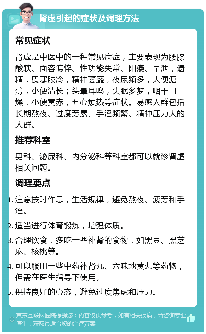 肾虚引起的症状及调理方法 常见症状 肾虚是中医中的一种常见病症，主要表现为腰膝酸软、面容憔悴、性功能失常、阳痿、早泄，遗精，畏寒肢冷，精神萎靡，夜尿频多，大便溏薄，小便清长；头晕耳鸣，失眠多梦，咽干口燥，小便黄赤，五心烦热等症状。易感人群包括长期熬夜、过度劳累、手淫频繁、精神压力大的人群。 推荐科室 男科、泌尿科、内分泌科等科室都可以就诊肾虚相关问题。 调理要点 注意按时作息，生活规律，避免熬夜、疲劳和手淫。 适当进行体育锻炼，增强体质。 合理饮食，多吃一些补肾的食物，如黑豆、黑芝麻、核桃等。 可以服用一些中药补肾丸、六味地黄丸等药物，但需在医生指导下使用。 保持良好的心态，避免过度焦虑和压力。