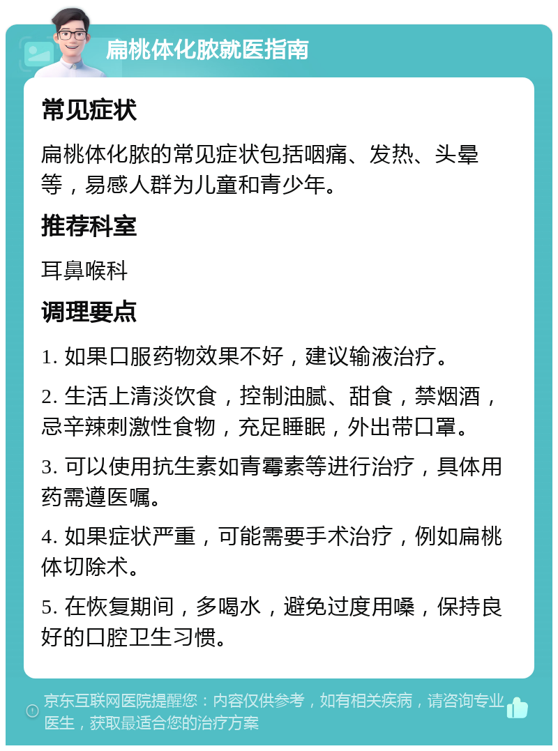 扁桃体化脓就医指南 常见症状 扁桃体化脓的常见症状包括咽痛、发热、头晕等，易感人群为儿童和青少年。 推荐科室 耳鼻喉科 调理要点 1. 如果口服药物效果不好，建议输液治疗。 2. 生活上清淡饮食，控制油腻、甜食，禁烟酒，忌辛辣刺激性食物，充足睡眠，外出带口罩。 3. 可以使用抗生素如青霉素等进行治疗，具体用药需遵医嘱。 4. 如果症状严重，可能需要手术治疗，例如扁桃体切除术。 5. 在恢复期间，多喝水，避免过度用嗓，保持良好的口腔卫生习惯。