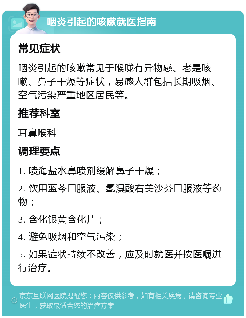 咽炎引起的咳嗽就医指南 常见症状 咽炎引起的咳嗽常见于喉咙有异物感、老是咳嗽、鼻子干燥等症状，易感人群包括长期吸烟、空气污染严重地区居民等。 推荐科室 耳鼻喉科 调理要点 1. 喷海盐水鼻喷剂缓解鼻子干燥； 2. 饮用蓝芩口服液、氢溴酸右美沙芬口服液等药物； 3. 含化银黄含化片； 4. 避免吸烟和空气污染； 5. 如果症状持续不改善，应及时就医并按医嘱进行治疗。