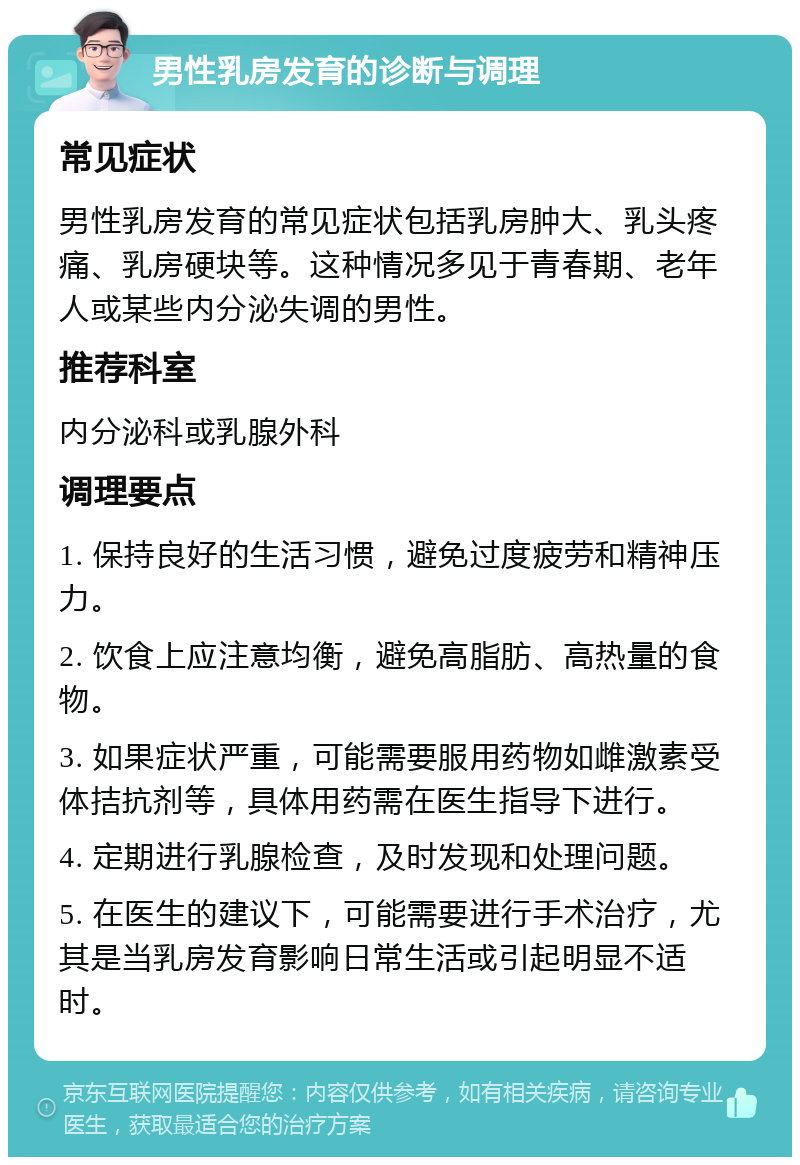 男性乳房发育的诊断与调理 常见症状 男性乳房发育的常见症状包括乳房肿大、乳头疼痛、乳房硬块等。这种情况多见于青春期、老年人或某些内分泌失调的男性。 推荐科室 内分泌科或乳腺外科 调理要点 1. 保持良好的生活习惯，避免过度疲劳和精神压力。 2. 饮食上应注意均衡，避免高脂肪、高热量的食物。 3. 如果症状严重，可能需要服用药物如雌激素受体拮抗剂等，具体用药需在医生指导下进行。 4. 定期进行乳腺检查，及时发现和处理问题。 5. 在医生的建议下，可能需要进行手术治疗，尤其是当乳房发育影响日常生活或引起明显不适时。