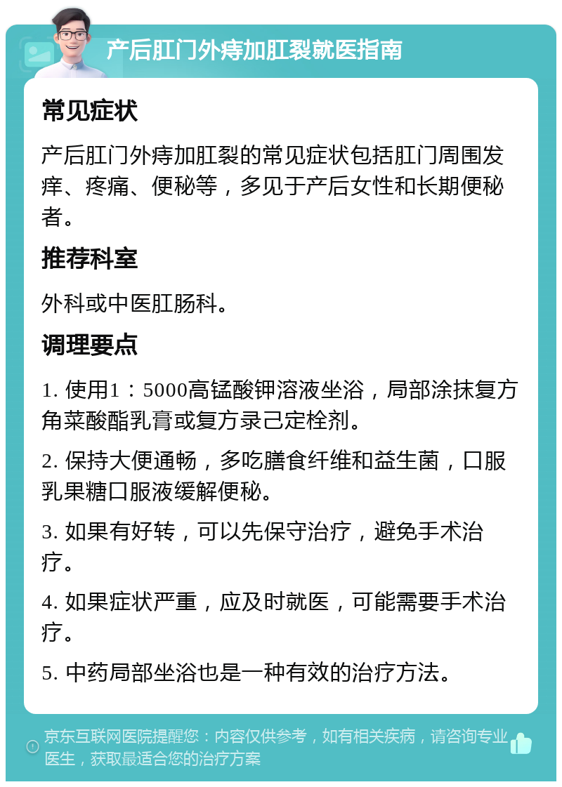 产后肛门外痔加肛裂就医指南 常见症状 产后肛门外痔加肛裂的常见症状包括肛门周围发痒、疼痛、便秘等，多见于产后女性和长期便秘者。 推荐科室 外科或中医肛肠科。 调理要点 1. 使用1：5000高锰酸钾溶液坐浴，局部涂抹复方角菜酸酯乳膏或复方录己定栓剂。 2. 保持大便通畅，多吃膳食纤维和益生菌，口服乳果糖口服液缓解便秘。 3. 如果有好转，可以先保守治疗，避免手术治疗。 4. 如果症状严重，应及时就医，可能需要手术治疗。 5. 中药局部坐浴也是一种有效的治疗方法。