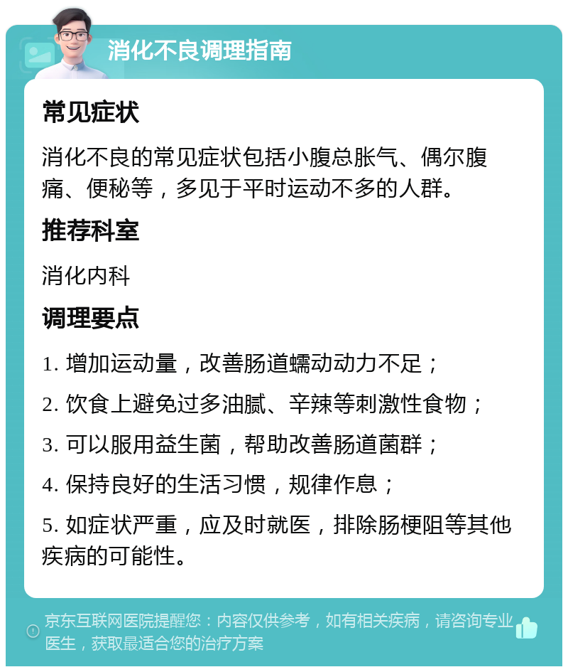 消化不良调理指南 常见症状 消化不良的常见症状包括小腹总胀气、偶尔腹痛、便秘等，多见于平时运动不多的人群。 推荐科室 消化内科 调理要点 1. 增加运动量，改善肠道蠕动动力不足； 2. 饮食上避免过多油腻、辛辣等刺激性食物； 3. 可以服用益生菌，帮助改善肠道菌群； 4. 保持良好的生活习惯，规律作息； 5. 如症状严重，应及时就医，排除肠梗阻等其他疾病的可能性。