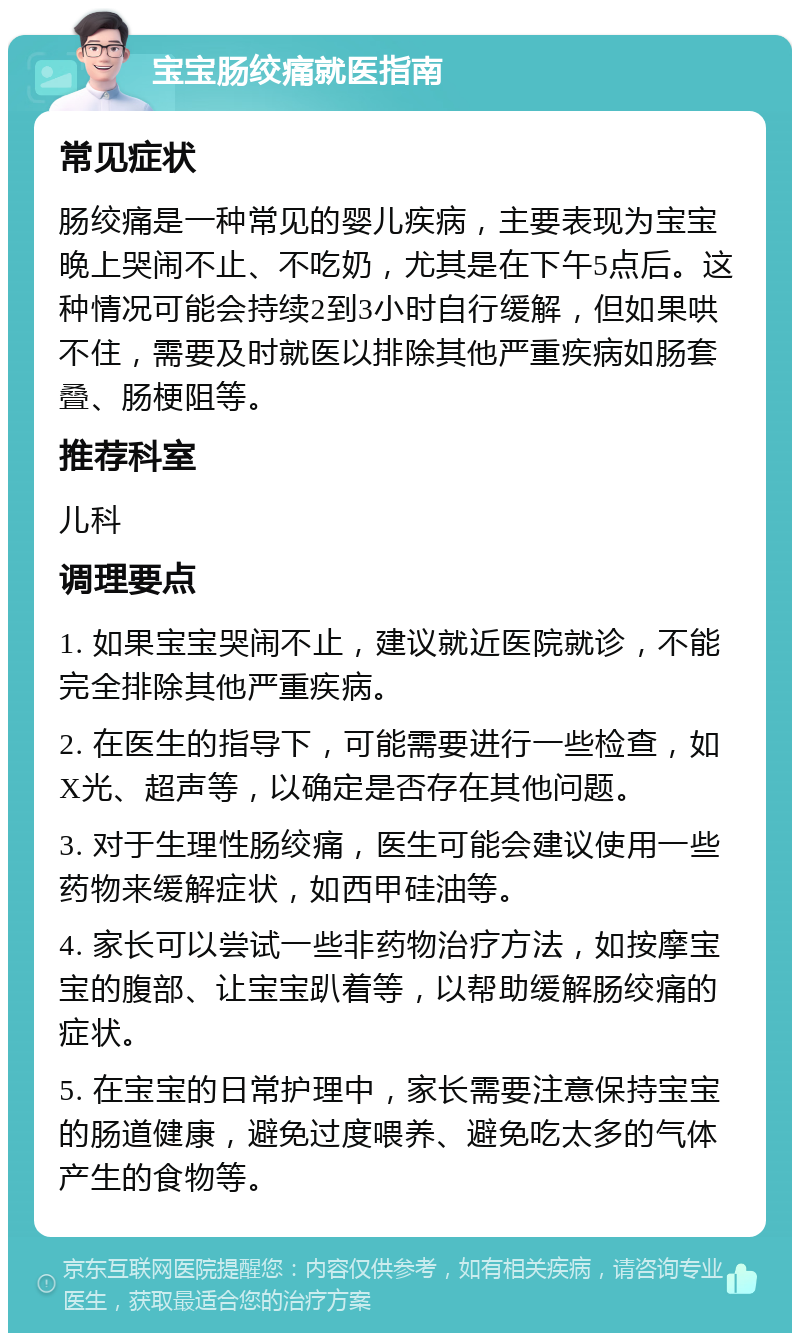 宝宝肠绞痛就医指南 常见症状 肠绞痛是一种常见的婴儿疾病，主要表现为宝宝晚上哭闹不止、不吃奶，尤其是在下午5点后。这种情况可能会持续2到3小时自行缓解，但如果哄不住，需要及时就医以排除其他严重疾病如肠套叠、肠梗阻等。 推荐科室 儿科 调理要点 1. 如果宝宝哭闹不止，建议就近医院就诊，不能完全排除其他严重疾病。 2. 在医生的指导下，可能需要进行一些检查，如X光、超声等，以确定是否存在其他问题。 3. 对于生理性肠绞痛，医生可能会建议使用一些药物来缓解症状，如西甲硅油等。 4. 家长可以尝试一些非药物治疗方法，如按摩宝宝的腹部、让宝宝趴着等，以帮助缓解肠绞痛的症状。 5. 在宝宝的日常护理中，家长需要注意保持宝宝的肠道健康，避免过度喂养、避免吃太多的气体产生的食物等。