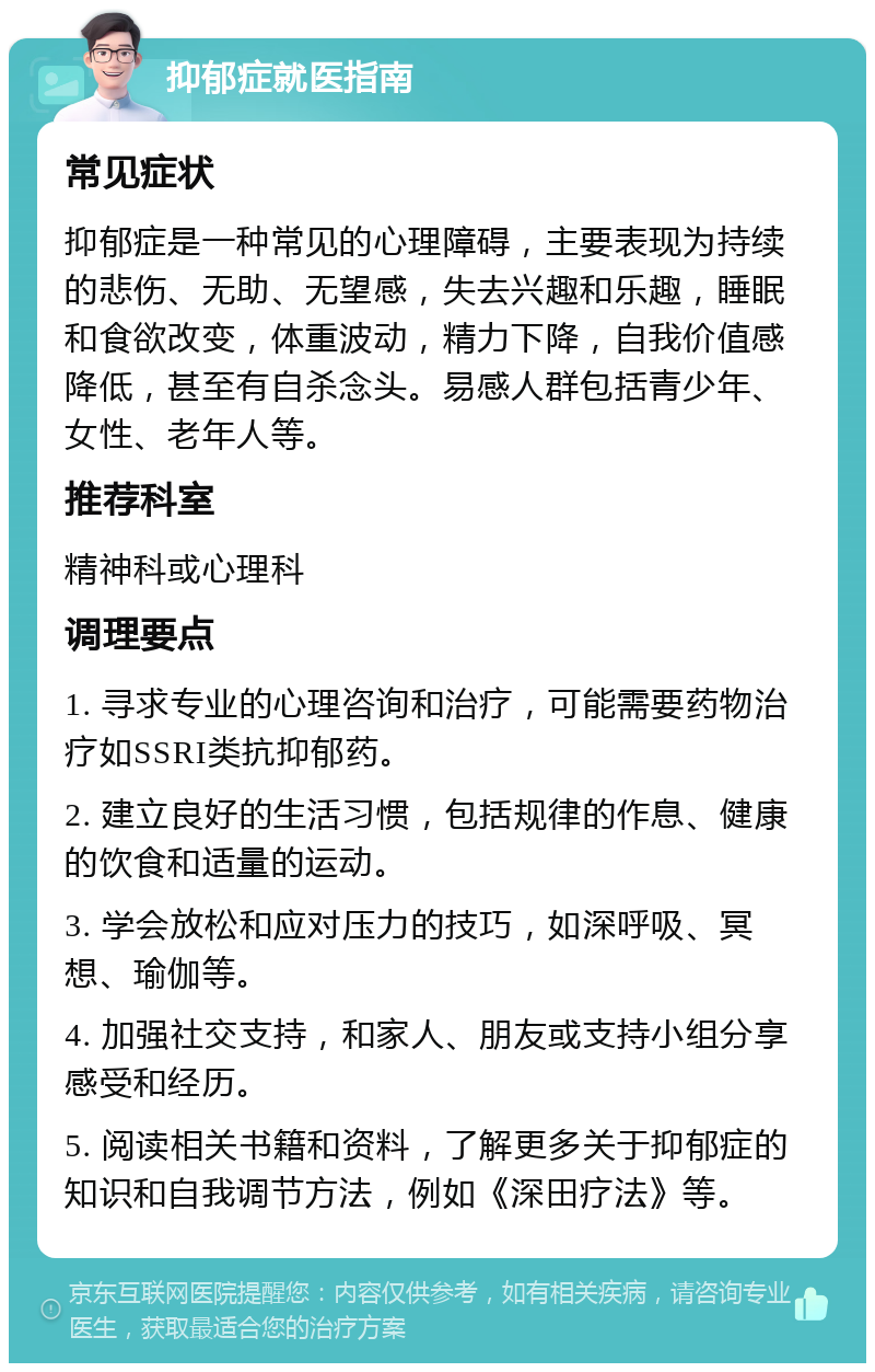 抑郁症就医指南 常见症状 抑郁症是一种常见的心理障碍，主要表现为持续的悲伤、无助、无望感，失去兴趣和乐趣，睡眠和食欲改变，体重波动，精力下降，自我价值感降低，甚至有自杀念头。易感人群包括青少年、女性、老年人等。 推荐科室 精神科或心理科 调理要点 1. 寻求专业的心理咨询和治疗，可能需要药物治疗如SSRI类抗抑郁药。 2. 建立良好的生活习惯，包括规律的作息、健康的饮食和适量的运动。 3. 学会放松和应对压力的技巧，如深呼吸、冥想、瑜伽等。 4. 加强社交支持，和家人、朋友或支持小组分享感受和经历。 5. 阅读相关书籍和资料，了解更多关于抑郁症的知识和自我调节方法，例如《深田疗法》等。