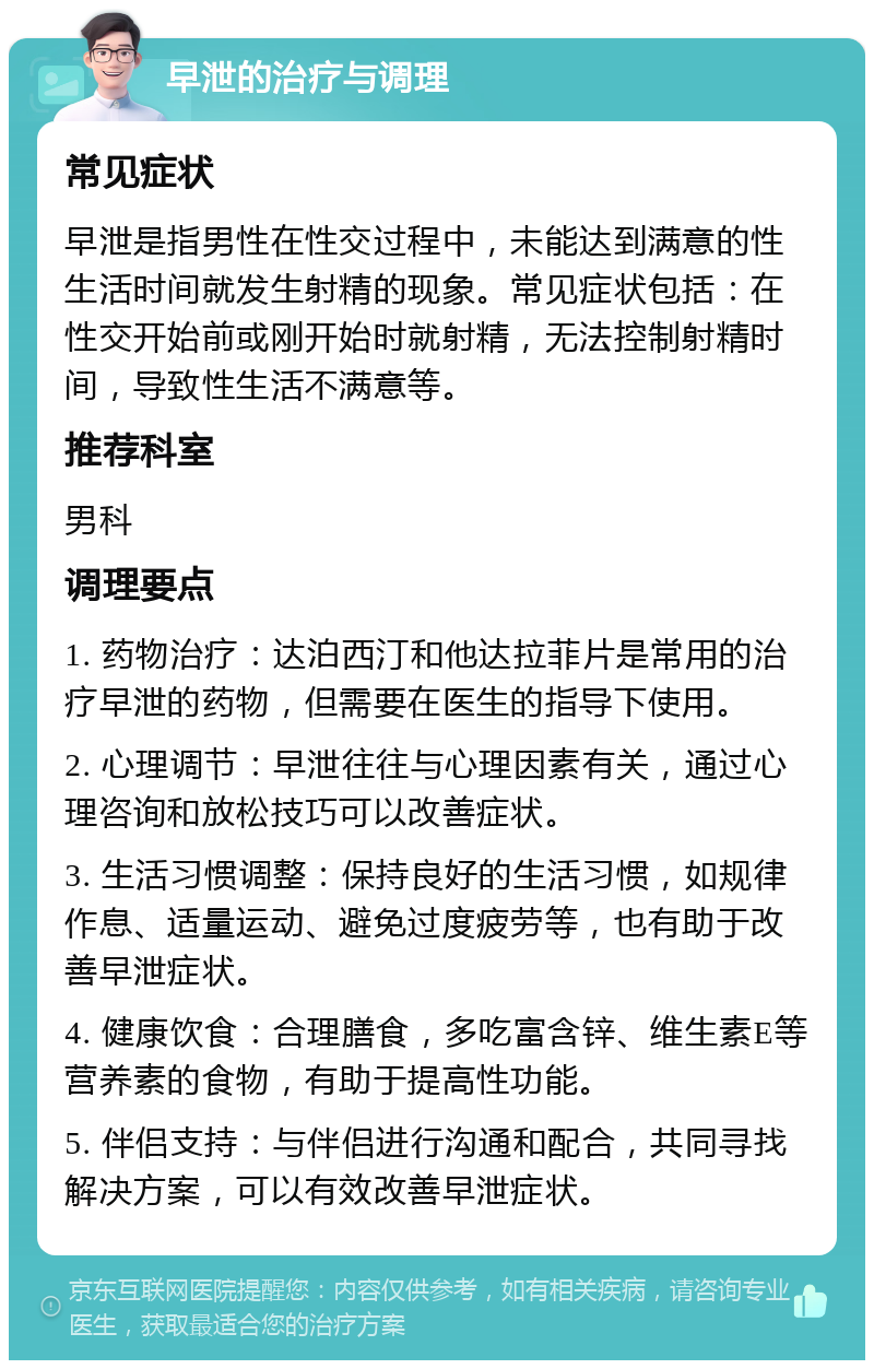 早泄的治疗与调理 常见症状 早泄是指男性在性交过程中，未能达到满意的性生活时间就发生射精的现象。常见症状包括：在性交开始前或刚开始时就射精，无法控制射精时间，导致性生活不满意等。 推荐科室 男科 调理要点 1. 药物治疗：达泊西汀和他达拉菲片是常用的治疗早泄的药物，但需要在医生的指导下使用。 2. 心理调节：早泄往往与心理因素有关，通过心理咨询和放松技巧可以改善症状。 3. 生活习惯调整：保持良好的生活习惯，如规律作息、适量运动、避免过度疲劳等，也有助于改善早泄症状。 4. 健康饮食：合理膳食，多吃富含锌、维生素E等营养素的食物，有助于提高性功能。 5. 伴侣支持：与伴侣进行沟通和配合，共同寻找解决方案，可以有效改善早泄症状。