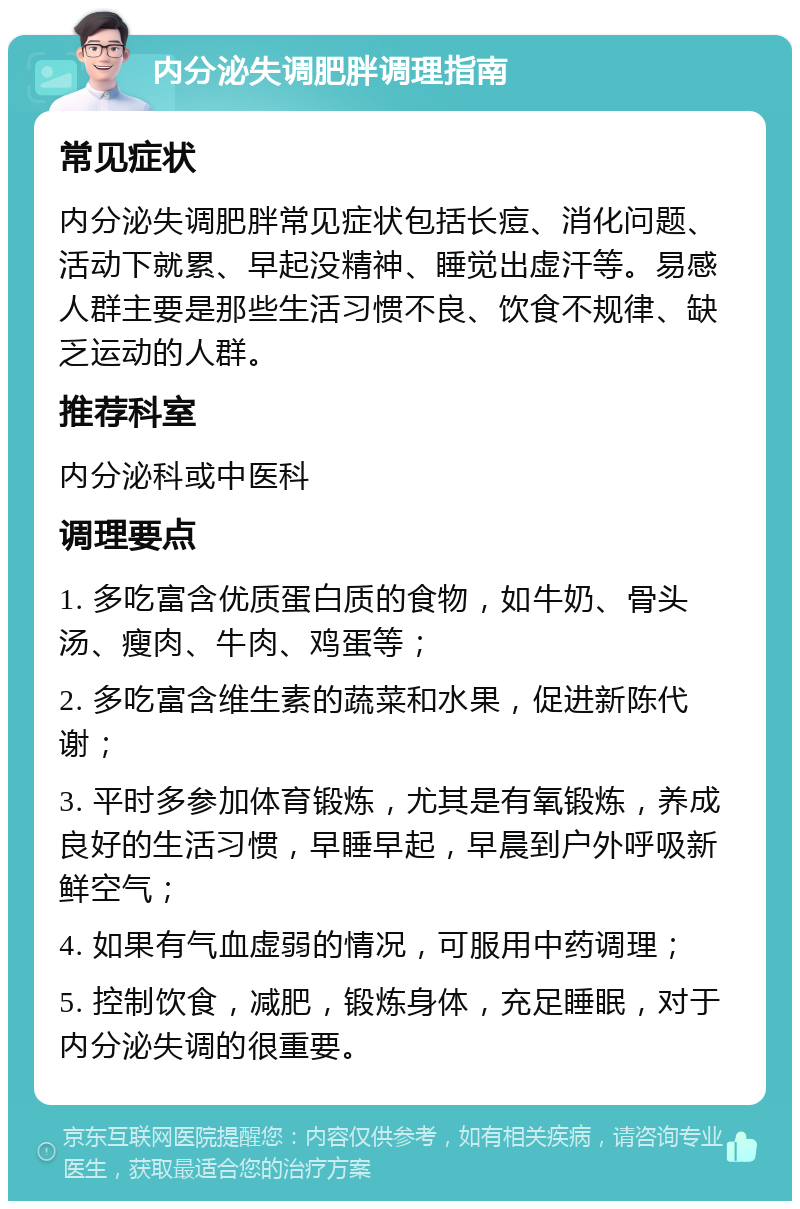 内分泌失调肥胖调理指南 常见症状 内分泌失调肥胖常见症状包括长痘、消化问题、活动下就累、早起没精神、睡觉出虚汗等。易感人群主要是那些生活习惯不良、饮食不规律、缺乏运动的人群。 推荐科室 内分泌科或中医科 调理要点 1. 多吃富含优质蛋白质的食物，如牛奶、骨头汤、瘦肉、牛肉、鸡蛋等； 2. 多吃富含维生素的蔬菜和水果，促进新陈代谢； 3. 平时多参加体育锻炼，尤其是有氧锻炼，养成良好的生活习惯，早睡早起，早晨到户外呼吸新鲜空气； 4. 如果有气血虚弱的情况，可服用中药调理； 5. 控制饮食，减肥，锻炼身体，充足睡眠，对于内分泌失调的很重要。