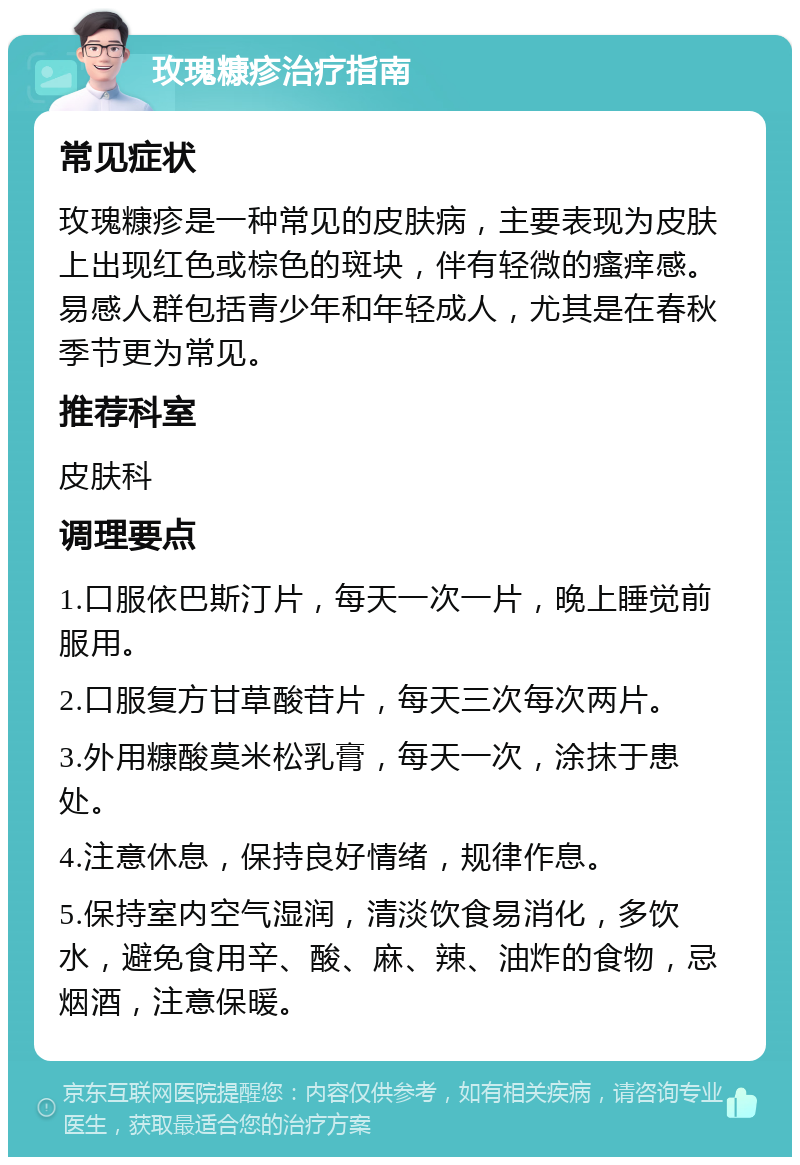 玫瑰糠疹治疗指南 常见症状 玫瑰糠疹是一种常见的皮肤病，主要表现为皮肤上出现红色或棕色的斑块，伴有轻微的瘙痒感。易感人群包括青少年和年轻成人，尤其是在春秋季节更为常见。 推荐科室 皮肤科 调理要点 1.口服依巴斯汀片，每天一次一片，晚上睡觉前服用。 2.口服复方甘草酸苷片，每天三次每次两片。 3.外用糠酸莫米松乳膏，每天一次，涂抹于患处。 4.注意休息，保持良好情绪，规律作息。 5.保持室内空气湿润，清淡饮食易消化，多饮水，避免食用辛、酸、麻、辣、油炸的食物，忌烟酒，注意保暖。