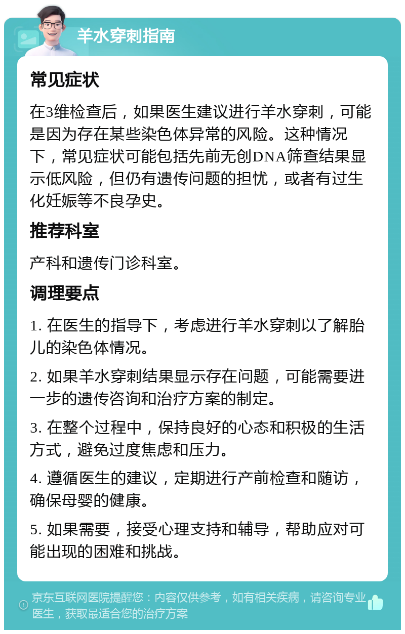 羊水穿刺指南 常见症状 在3维检查后，如果医生建议进行羊水穿刺，可能是因为存在某些染色体异常的风险。这种情况下，常见症状可能包括先前无创DNA筛查结果显示低风险，但仍有遗传问题的担忧，或者有过生化妊娠等不良孕史。 推荐科室 产科和遗传门诊科室。 调理要点 1. 在医生的指导下，考虑进行羊水穿刺以了解胎儿的染色体情况。 2. 如果羊水穿刺结果显示存在问题，可能需要进一步的遗传咨询和治疗方案的制定。 3. 在整个过程中，保持良好的心态和积极的生活方式，避免过度焦虑和压力。 4. 遵循医生的建议，定期进行产前检查和随访，确保母婴的健康。 5. 如果需要，接受心理支持和辅导，帮助应对可能出现的困难和挑战。