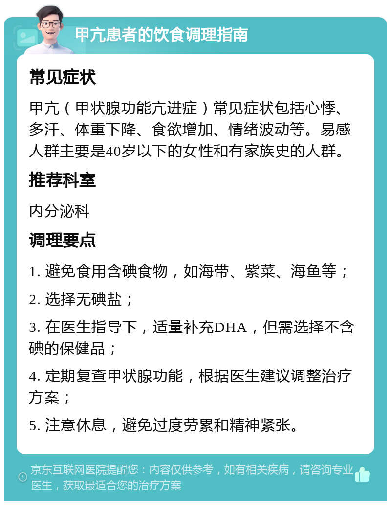 甲亢患者的饮食调理指南 常见症状 甲亢（甲状腺功能亢进症）常见症状包括心悸、多汗、体重下降、食欲增加、情绪波动等。易感人群主要是40岁以下的女性和有家族史的人群。 推荐科室 内分泌科 调理要点 1. 避免食用含碘食物，如海带、紫菜、海鱼等； 2. 选择无碘盐； 3. 在医生指导下，适量补充DHA，但需选择不含碘的保健品； 4. 定期复查甲状腺功能，根据医生建议调整治疗方案； 5. 注意休息，避免过度劳累和精神紧张。