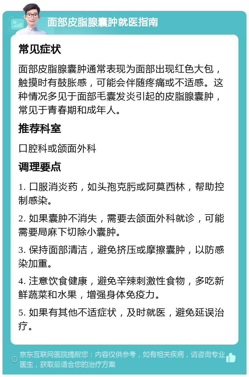 面部皮脂腺囊肿就医指南 常见症状 面部皮脂腺囊肿通常表现为面部出现红色大包，触摸时有鼓胀感，可能会伴随疼痛或不适感。这种情况多见于面部毛囊发炎引起的皮脂腺囊肿，常见于青春期和成年人。 推荐科室 口腔科或颌面外科 调理要点 1. 口服消炎药，如头孢克肟或阿莫西林，帮助控制感染。 2. 如果囊肿不消失，需要去颌面外科就诊，可能需要局麻下切除小囊肿。 3. 保持面部清洁，避免挤压或摩擦囊肿，以防感染加重。 4. 注意饮食健康，避免辛辣刺激性食物，多吃新鲜蔬菜和水果，增强身体免疫力。 5. 如果有其他不适症状，及时就医，避免延误治疗。