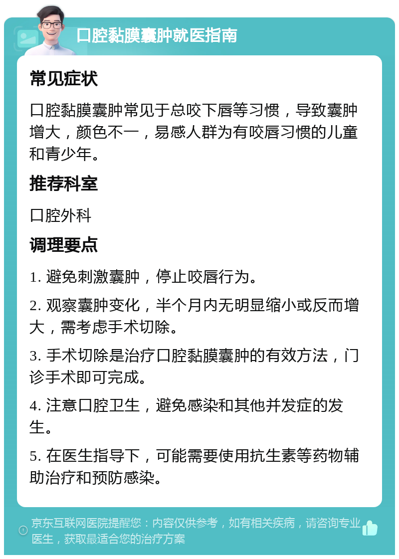 口腔黏膜囊肿就医指南 常见症状 口腔黏膜囊肿常见于总咬下唇等习惯，导致囊肿增大，颜色不一，易感人群为有咬唇习惯的儿童和青少年。 推荐科室 口腔外科 调理要点 1. 避免刺激囊肿，停止咬唇行为。 2. 观察囊肿变化，半个月内无明显缩小或反而增大，需考虑手术切除。 3. 手术切除是治疗口腔黏膜囊肿的有效方法，门诊手术即可完成。 4. 注意口腔卫生，避免感染和其他并发症的发生。 5. 在医生指导下，可能需要使用抗生素等药物辅助治疗和预防感染。