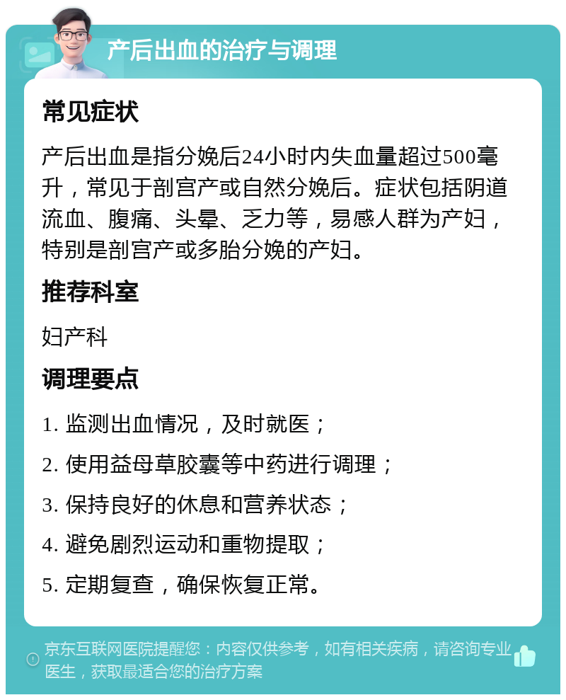 产后出血的治疗与调理 常见症状 产后出血是指分娩后24小时内失血量超过500毫升，常见于剖宫产或自然分娩后。症状包括阴道流血、腹痛、头晕、乏力等，易感人群为产妇，特别是剖宫产或多胎分娩的产妇。 推荐科室 妇产科 调理要点 1. 监测出血情况，及时就医； 2. 使用益母草胶囊等中药进行调理； 3. 保持良好的休息和营养状态； 4. 避免剧烈运动和重物提取； 5. 定期复查，确保恢复正常。