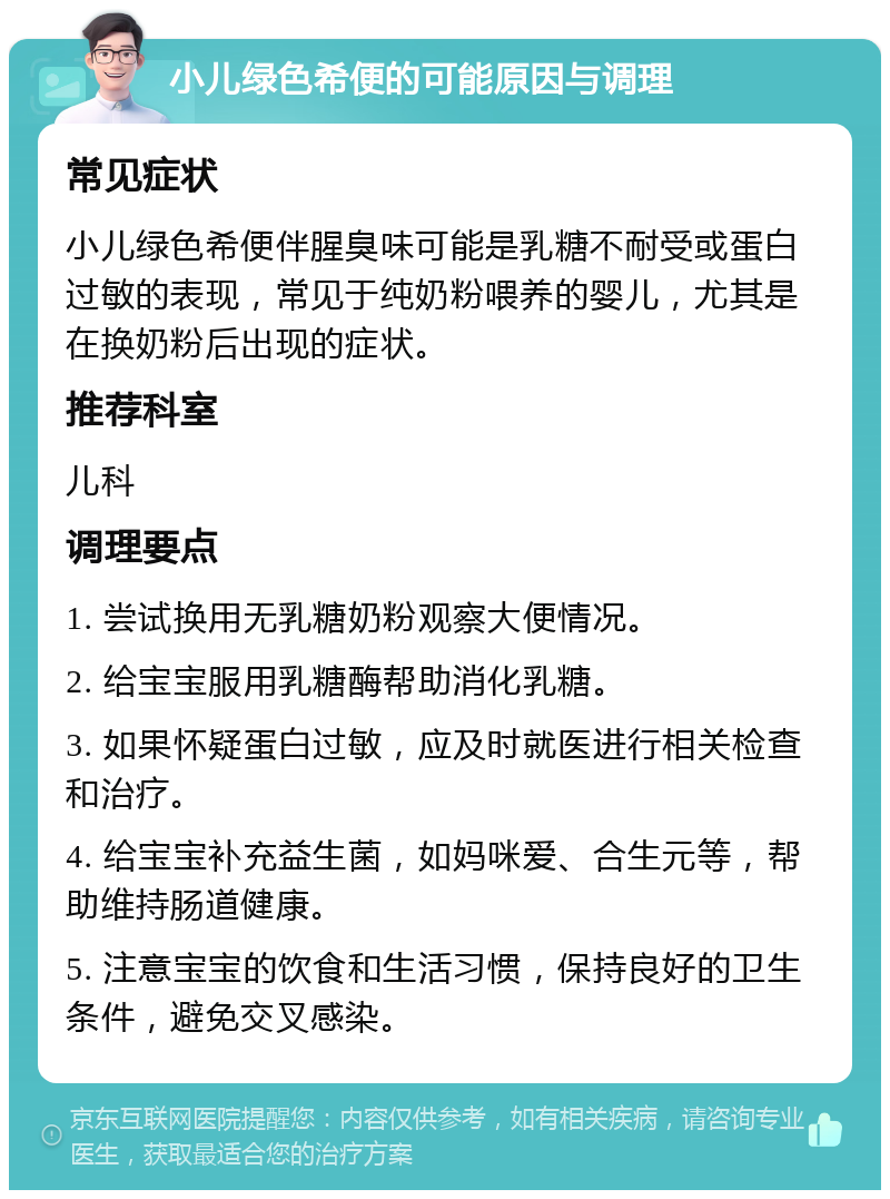 小儿绿色希便的可能原因与调理 常见症状 小儿绿色希便伴腥臭味可能是乳糖不耐受或蛋白过敏的表现，常见于纯奶粉喂养的婴儿，尤其是在换奶粉后出现的症状。 推荐科室 儿科 调理要点 1. 尝试换用无乳糖奶粉观察大便情况。 2. 给宝宝服用乳糖酶帮助消化乳糖。 3. 如果怀疑蛋白过敏，应及时就医进行相关检查和治疗。 4. 给宝宝补充益生菌，如妈咪爱、合生元等，帮助维持肠道健康。 5. 注意宝宝的饮食和生活习惯，保持良好的卫生条件，避免交叉感染。