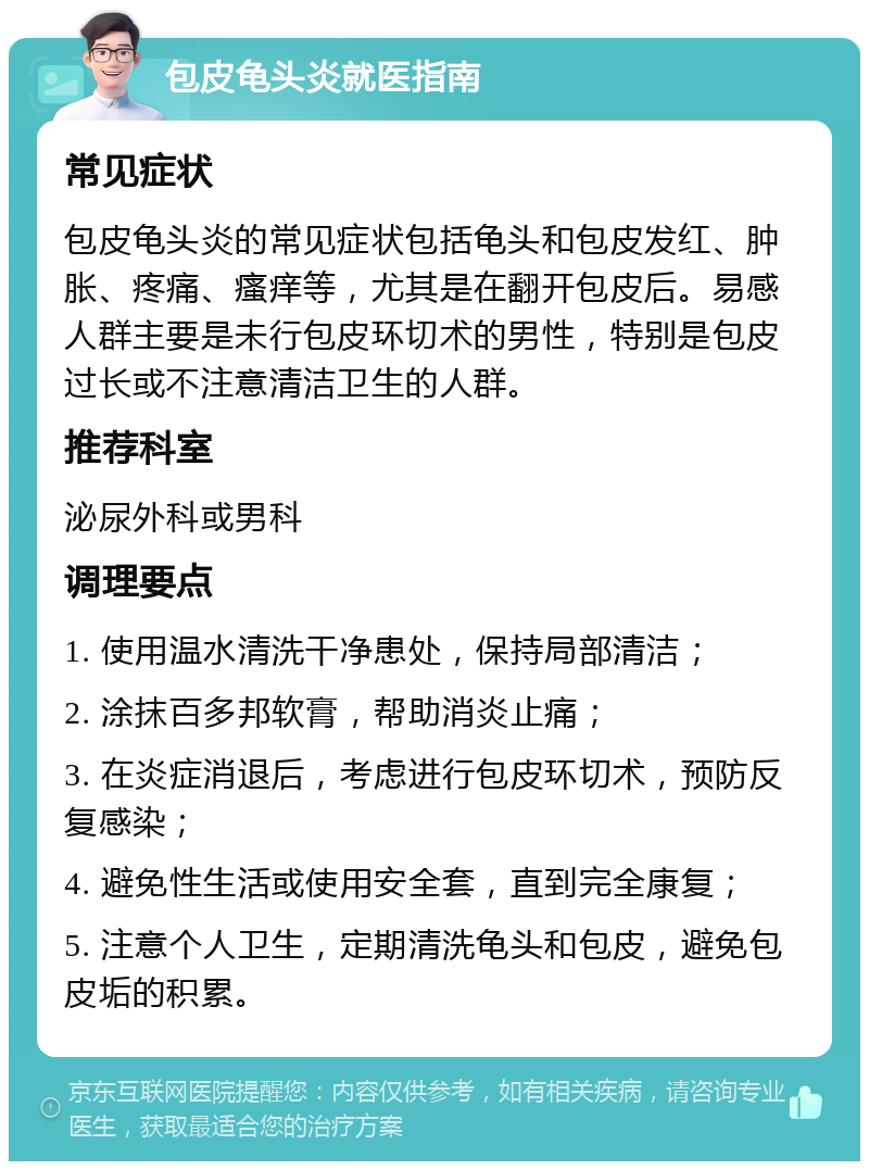 包皮龟头炎就医指南 常见症状 包皮龟头炎的常见症状包括龟头和包皮发红、肿胀、疼痛、瘙痒等，尤其是在翻开包皮后。易感人群主要是未行包皮环切术的男性，特别是包皮过长或不注意清洁卫生的人群。 推荐科室 泌尿外科或男科 调理要点 1. 使用温水清洗干净患处，保持局部清洁； 2. 涂抹百多邦软膏，帮助消炎止痛； 3. 在炎症消退后，考虑进行包皮环切术，预防反复感染； 4. 避免性生活或使用安全套，直到完全康复； 5. 注意个人卫生，定期清洗龟头和包皮，避免包皮垢的积累。