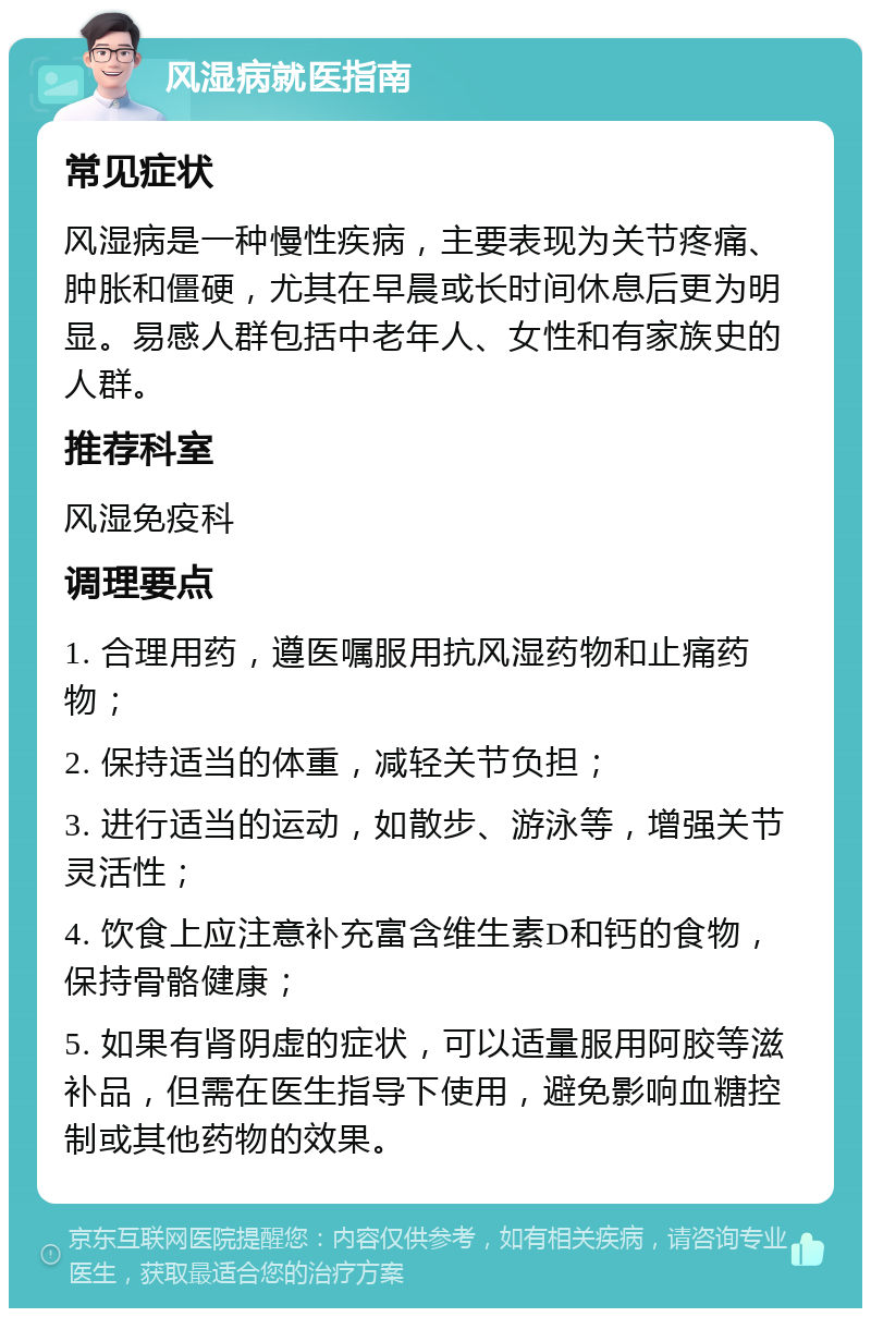 风湿病就医指南 常见症状 风湿病是一种慢性疾病，主要表现为关节疼痛、肿胀和僵硬，尤其在早晨或长时间休息后更为明显。易感人群包括中老年人、女性和有家族史的人群。 推荐科室 风湿免疫科 调理要点 1. 合理用药，遵医嘱服用抗风湿药物和止痛药物； 2. 保持适当的体重，减轻关节负担； 3. 进行适当的运动，如散步、游泳等，增强关节灵活性； 4. 饮食上应注意补充富含维生素D和钙的食物，保持骨骼健康； 5. 如果有肾阴虚的症状，可以适量服用阿胶等滋补品，但需在医生指导下使用，避免影响血糖控制或其他药物的效果。