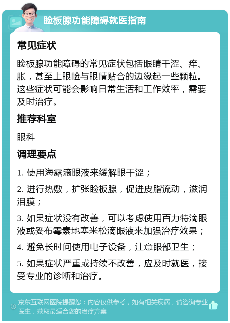 睑板腺功能障碍就医指南 常见症状 睑板腺功能障碍的常见症状包括眼睛干涩、痒、胀，甚至上眼睑与眼睛贴合的边缘起一些颗粒。这些症状可能会影响日常生活和工作效率，需要及时治疗。 推荐科室 眼科 调理要点 1. 使用海露滴眼液来缓解眼干涩； 2. 进行热敷，扩张睑板腺，促进皮脂流动，滋润泪膜； 3. 如果症状没有改善，可以考虑使用百力特滴眼液或妥布霉素地塞米松滴眼液来加强治疗效果； 4. 避免长时间使用电子设备，注意眼部卫生； 5. 如果症状严重或持续不改善，应及时就医，接受专业的诊断和治疗。