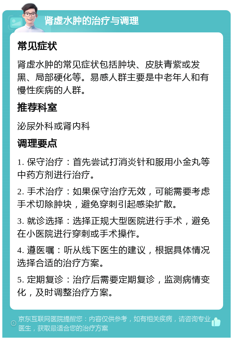 肾虚水肿的治疗与调理 常见症状 肾虚水肿的常见症状包括肿块、皮肤青紫或发黑、局部硬化等。易感人群主要是中老年人和有慢性疾病的人群。 推荐科室 泌尿外科或肾内科 调理要点 1. 保守治疗：首先尝试打消炎针和服用小金丸等中药方剂进行治疗。 2. 手术治疗：如果保守治疗无效，可能需要考虑手术切除肿块，避免穿刺引起感染扩散。 3. 就诊选择：选择正规大型医院进行手术，避免在小医院进行穿刺或手术操作。 4. 遵医嘱：听从线下医生的建议，根据具体情况选择合适的治疗方案。 5. 定期复诊：治疗后需要定期复诊，监测病情变化，及时调整治疗方案。