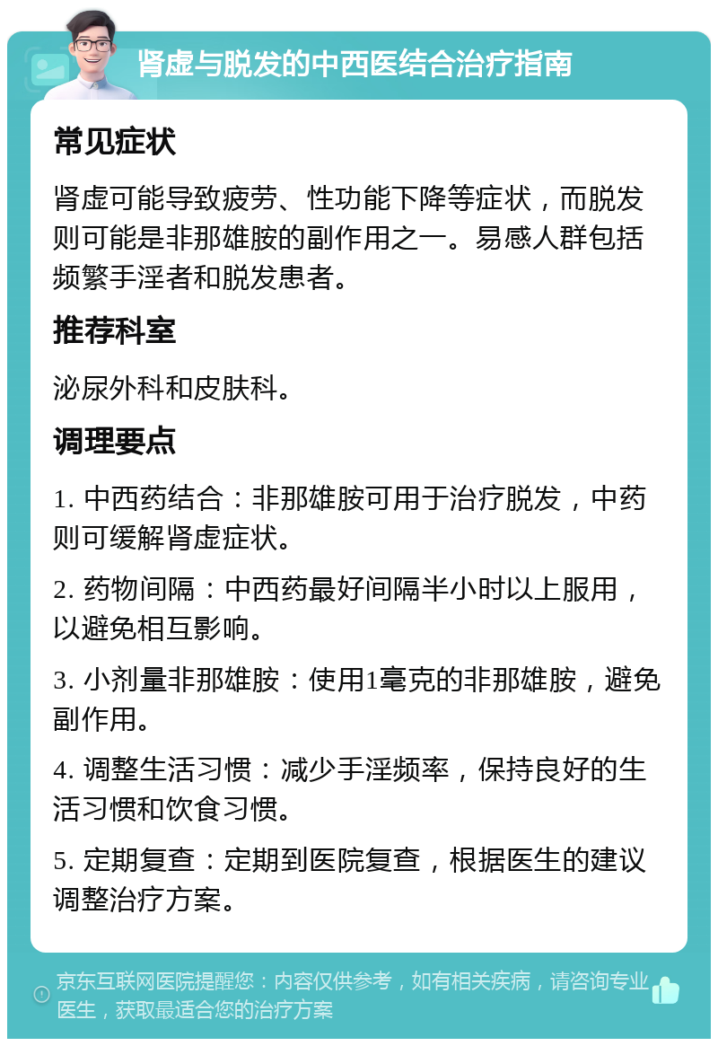 肾虚与脱发的中西医结合治疗指南 常见症状 肾虚可能导致疲劳、性功能下降等症状，而脱发则可能是非那雄胺的副作用之一。易感人群包括频繁手淫者和脱发患者。 推荐科室 泌尿外科和皮肤科。 调理要点 1. 中西药结合：非那雄胺可用于治疗脱发，中药则可缓解肾虚症状。 2. 药物间隔：中西药最好间隔半小时以上服用，以避免相互影响。 3. 小剂量非那雄胺：使用1毫克的非那雄胺，避免副作用。 4. 调整生活习惯：减少手淫频率，保持良好的生活习惯和饮食习惯。 5. 定期复查：定期到医院复查，根据医生的建议调整治疗方案。