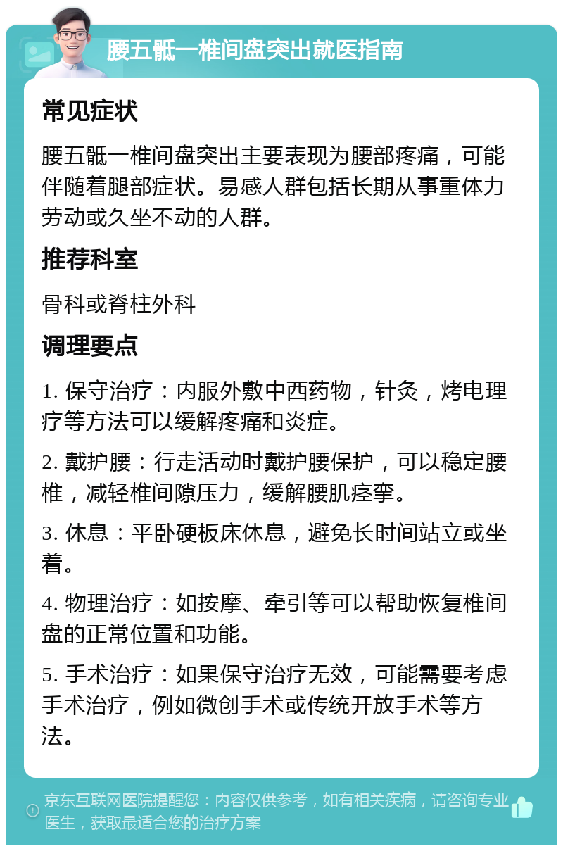 腰五骶一椎间盘突出就医指南 常见症状 腰五骶一椎间盘突出主要表现为腰部疼痛，可能伴随着腿部症状。易感人群包括长期从事重体力劳动或久坐不动的人群。 推荐科室 骨科或脊柱外科 调理要点 1. 保守治疗：内服外敷中西药物，针灸，烤电理疗等方法可以缓解疼痛和炎症。 2. 戴护腰：行走活动时戴护腰保护，可以稳定腰椎，减轻椎间隙压力，缓解腰肌痉挛。 3. 休息：平卧硬板床休息，避免长时间站立或坐着。 4. 物理治疗：如按摩、牵引等可以帮助恢复椎间盘的正常位置和功能。 5. 手术治疗：如果保守治疗无效，可能需要考虑手术治疗，例如微创手术或传统开放手术等方法。