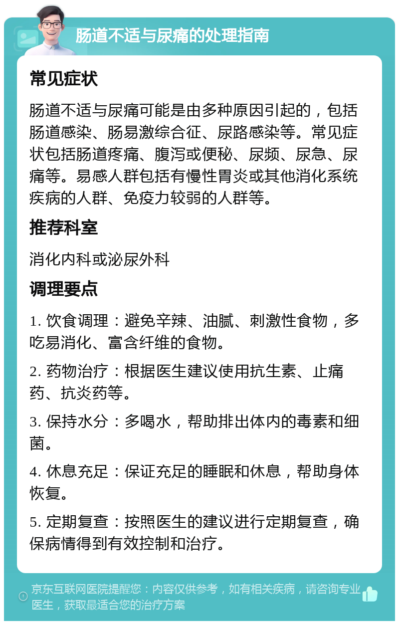 肠道不适与尿痛的处理指南 常见症状 肠道不适与尿痛可能是由多种原因引起的，包括肠道感染、肠易激综合征、尿路感染等。常见症状包括肠道疼痛、腹泻或便秘、尿频、尿急、尿痛等。易感人群包括有慢性胃炎或其他消化系统疾病的人群、免疫力较弱的人群等。 推荐科室 消化内科或泌尿外科 调理要点 1. 饮食调理：避免辛辣、油腻、刺激性食物，多吃易消化、富含纤维的食物。 2. 药物治疗：根据医生建议使用抗生素、止痛药、抗炎药等。 3. 保持水分：多喝水，帮助排出体内的毒素和细菌。 4. 休息充足：保证充足的睡眠和休息，帮助身体恢复。 5. 定期复查：按照医生的建议进行定期复查，确保病情得到有效控制和治疗。