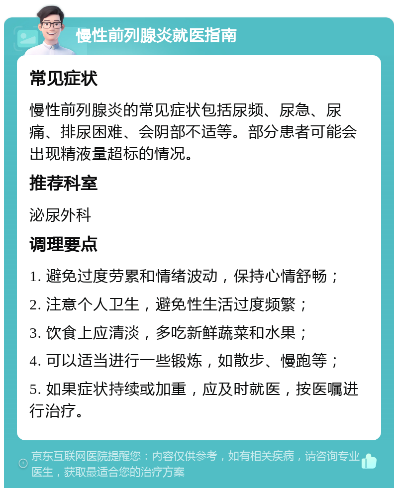 慢性前列腺炎就医指南 常见症状 慢性前列腺炎的常见症状包括尿频、尿急、尿痛、排尿困难、会阴部不适等。部分患者可能会出现精液量超标的情况。 推荐科室 泌尿外科 调理要点 1. 避免过度劳累和情绪波动，保持心情舒畅； 2. 注意个人卫生，避免性生活过度频繁； 3. 饮食上应清淡，多吃新鲜蔬菜和水果； 4. 可以适当进行一些锻炼，如散步、慢跑等； 5. 如果症状持续或加重，应及时就医，按医嘱进行治疗。