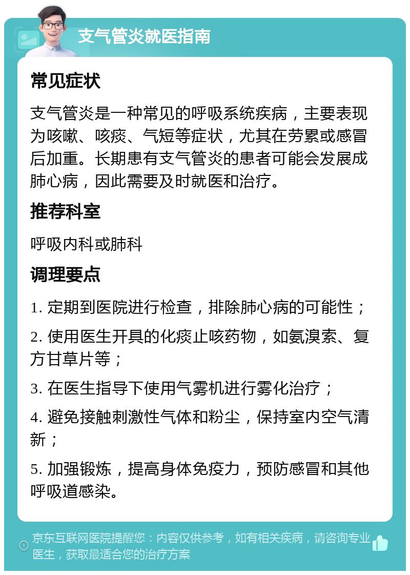 支气管炎就医指南 常见症状 支气管炎是一种常见的呼吸系统疾病，主要表现为咳嗽、咳痰、气短等症状，尤其在劳累或感冒后加重。长期患有支气管炎的患者可能会发展成肺心病，因此需要及时就医和治疗。 推荐科室 呼吸内科或肺科 调理要点 1. 定期到医院进行检查，排除肺心病的可能性； 2. 使用医生开具的化痰止咳药物，如氨溴索、复方甘草片等； 3. 在医生指导下使用气雾机进行雾化治疗； 4. 避免接触刺激性气体和粉尘，保持室内空气清新； 5. 加强锻炼，提高身体免疫力，预防感冒和其他呼吸道感染。