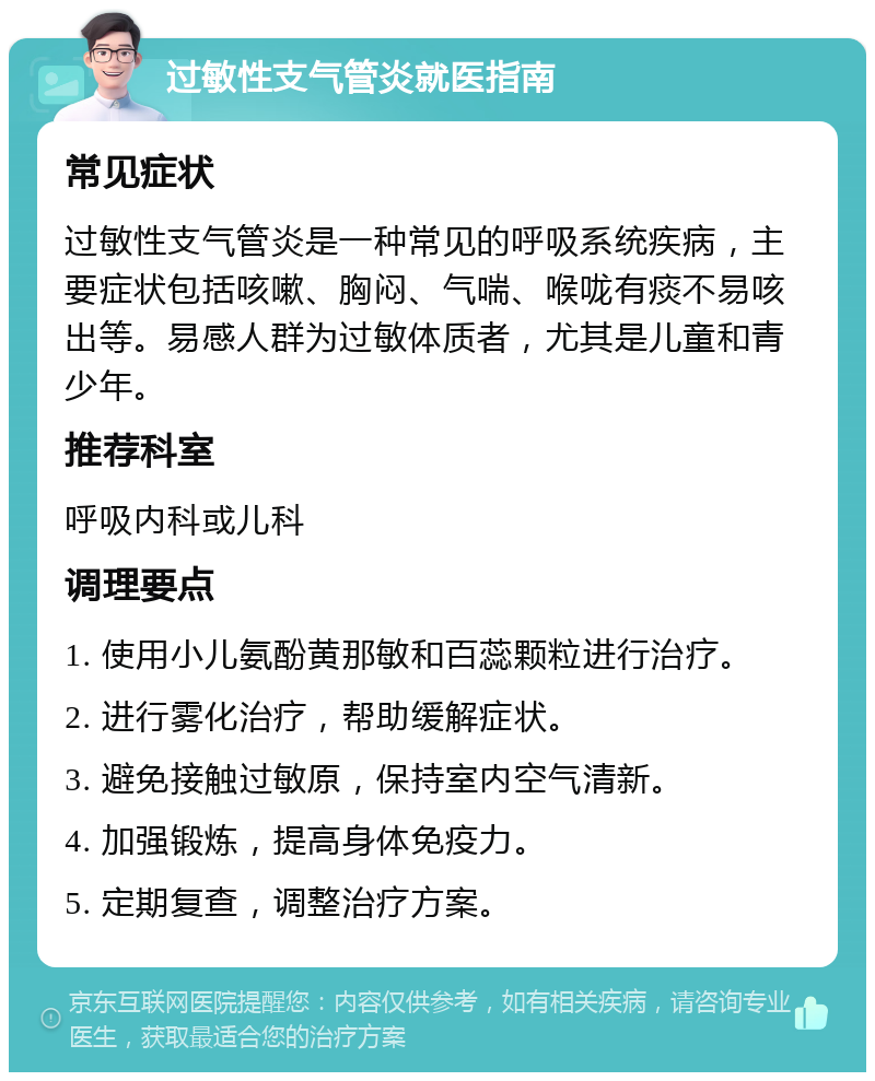 过敏性支气管炎就医指南 常见症状 过敏性支气管炎是一种常见的呼吸系统疾病，主要症状包括咳嗽、胸闷、气喘、喉咙有痰不易咳出等。易感人群为过敏体质者，尤其是儿童和青少年。 推荐科室 呼吸内科或儿科 调理要点 1. 使用小儿氨酚黄那敏和百蕊颗粒进行治疗。 2. 进行雾化治疗，帮助缓解症状。 3. 避免接触过敏原，保持室内空气清新。 4. 加强锻炼，提高身体免疫力。 5. 定期复查，调整治疗方案。