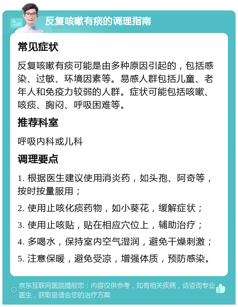 反复咳嗽有痰的调理指南 常见症状 反复咳嗽有痰可能是由多种原因引起的，包括感染、过敏、环境因素等。易感人群包括儿童、老年人和免疫力较弱的人群。症状可能包括咳嗽、咳痰、胸闷、呼吸困难等。 推荐科室 呼吸内科或儿科 调理要点 1. 根据医生建议使用消炎药，如头孢、阿奇等，按时按量服用； 2. 使用止咳化痰药物，如小葵花，缓解症状； 3. 使用止咳贴，贴在相应穴位上，辅助治疗； 4. 多喝水，保持室内空气湿润，避免干燥刺激； 5. 注意保暖，避免受凉，增强体质，预防感染。