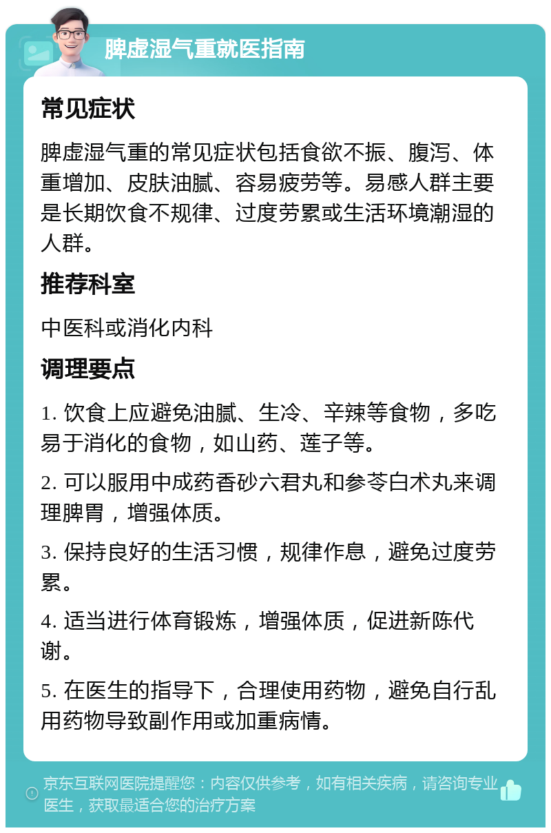 脾虚湿气重就医指南 常见症状 脾虚湿气重的常见症状包括食欲不振、腹泻、体重增加、皮肤油腻、容易疲劳等。易感人群主要是长期饮食不规律、过度劳累或生活环境潮湿的人群。 推荐科室 中医科或消化内科 调理要点 1. 饮食上应避免油腻、生冷、辛辣等食物，多吃易于消化的食物，如山药、莲子等。 2. 可以服用中成药香砂六君丸和参苓白术丸来调理脾胃，增强体质。 3. 保持良好的生活习惯，规律作息，避免过度劳累。 4. 适当进行体育锻炼，增强体质，促进新陈代谢。 5. 在医生的指导下，合理使用药物，避免自行乱用药物导致副作用或加重病情。