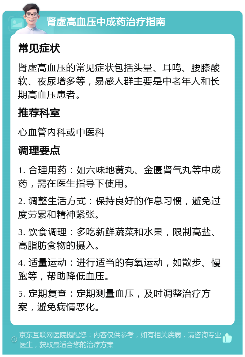 肾虚高血压中成药治疗指南 常见症状 肾虚高血压的常见症状包括头晕、耳鸣、腰膝酸软、夜尿增多等，易感人群主要是中老年人和长期高血压患者。 推荐科室 心血管内科或中医科 调理要点 1. 合理用药：如六味地黄丸、金匮肾气丸等中成药，需在医生指导下使用。 2. 调整生活方式：保持良好的作息习惯，避免过度劳累和精神紧张。 3. 饮食调理：多吃新鲜蔬菜和水果，限制高盐、高脂肪食物的摄入。 4. 适量运动：进行适当的有氧运动，如散步、慢跑等，帮助降低血压。 5. 定期复查：定期测量血压，及时调整治疗方案，避免病情恶化。