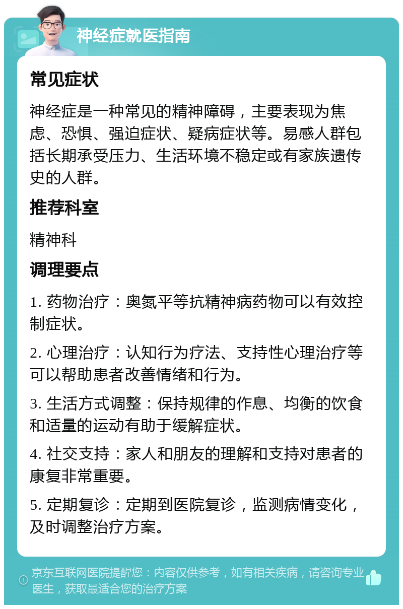 神经症就医指南 常见症状 神经症是一种常见的精神障碍，主要表现为焦虑、恐惧、强迫症状、疑病症状等。易感人群包括长期承受压力、生活环境不稳定或有家族遗传史的人群。 推荐科室 精神科 调理要点 1. 药物治疗：奥氮平等抗精神病药物可以有效控制症状。 2. 心理治疗：认知行为疗法、支持性心理治疗等可以帮助患者改善情绪和行为。 3. 生活方式调整：保持规律的作息、均衡的饮食和适量的运动有助于缓解症状。 4. 社交支持：家人和朋友的理解和支持对患者的康复非常重要。 5. 定期复诊：定期到医院复诊，监测病情变化，及时调整治疗方案。