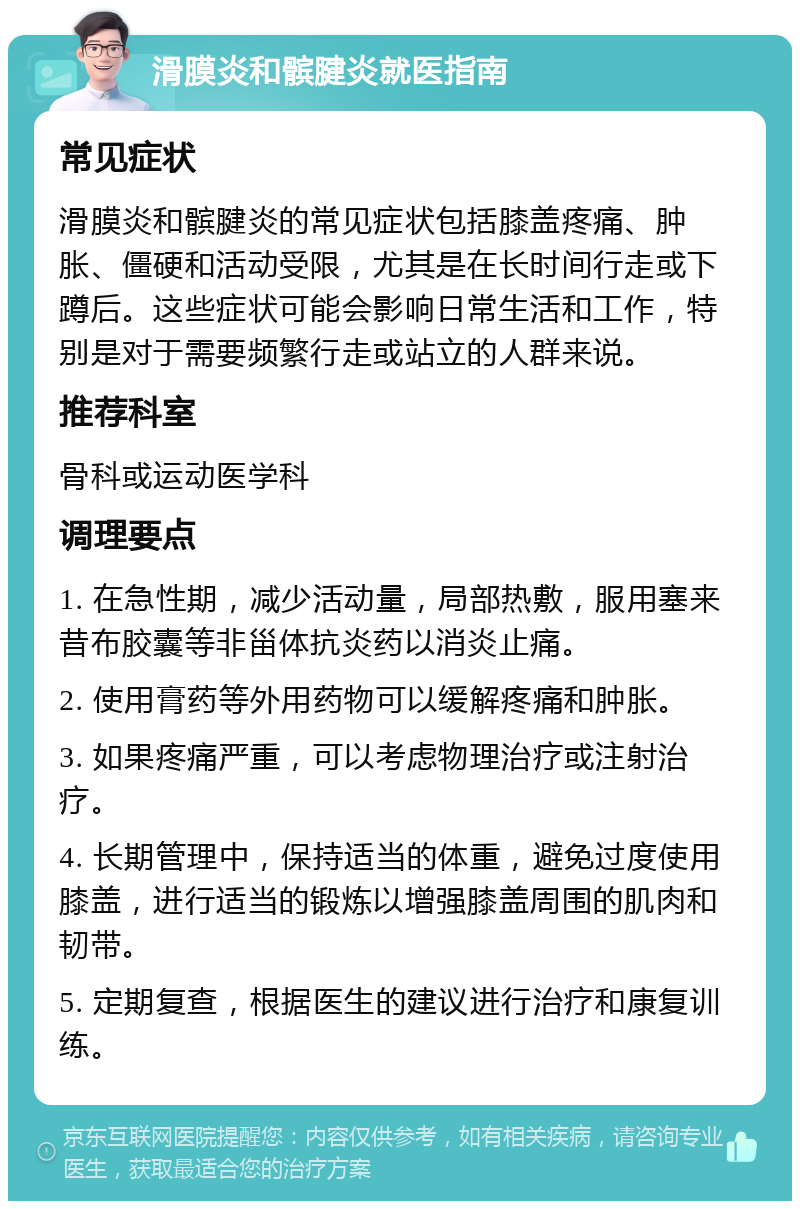 滑膜炎和髌腱炎就医指南 常见症状 滑膜炎和髌腱炎的常见症状包括膝盖疼痛、肿胀、僵硬和活动受限，尤其是在长时间行走或下蹲后。这些症状可能会影响日常生活和工作，特别是对于需要频繁行走或站立的人群来说。 推荐科室 骨科或运动医学科 调理要点 1. 在急性期，减少活动量，局部热敷，服用塞来昔布胶囊等非甾体抗炎药以消炎止痛。 2. 使用膏药等外用药物可以缓解疼痛和肿胀。 3. 如果疼痛严重，可以考虑物理治疗或注射治疗。 4. 长期管理中，保持适当的体重，避免过度使用膝盖，进行适当的锻炼以增强膝盖周围的肌肉和韧带。 5. 定期复查，根据医生的建议进行治疗和康复训练。