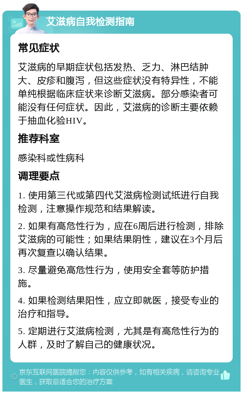 艾滋病自我检测指南 常见症状 艾滋病的早期症状包括发热、乏力、淋巴结肿大、皮疹和腹泻，但这些症状没有特异性，不能单纯根据临床症状来诊断艾滋病。部分感染者可能没有任何症状。因此，艾滋病的诊断主要依赖于抽血化验HIV。 推荐科室 感染科或性病科 调理要点 1. 使用第三代或第四代艾滋病检测试纸进行自我检测，注意操作规范和结果解读。 2. 如果有高危性行为，应在6周后进行检测，排除艾滋病的可能性；如果结果阴性，建议在3个月后再次复查以确认结果。 3. 尽量避免高危性行为，使用安全套等防护措施。 4. 如果检测结果阳性，应立即就医，接受专业的治疗和指导。 5. 定期进行艾滋病检测，尤其是有高危性行为的人群，及时了解自己的健康状况。