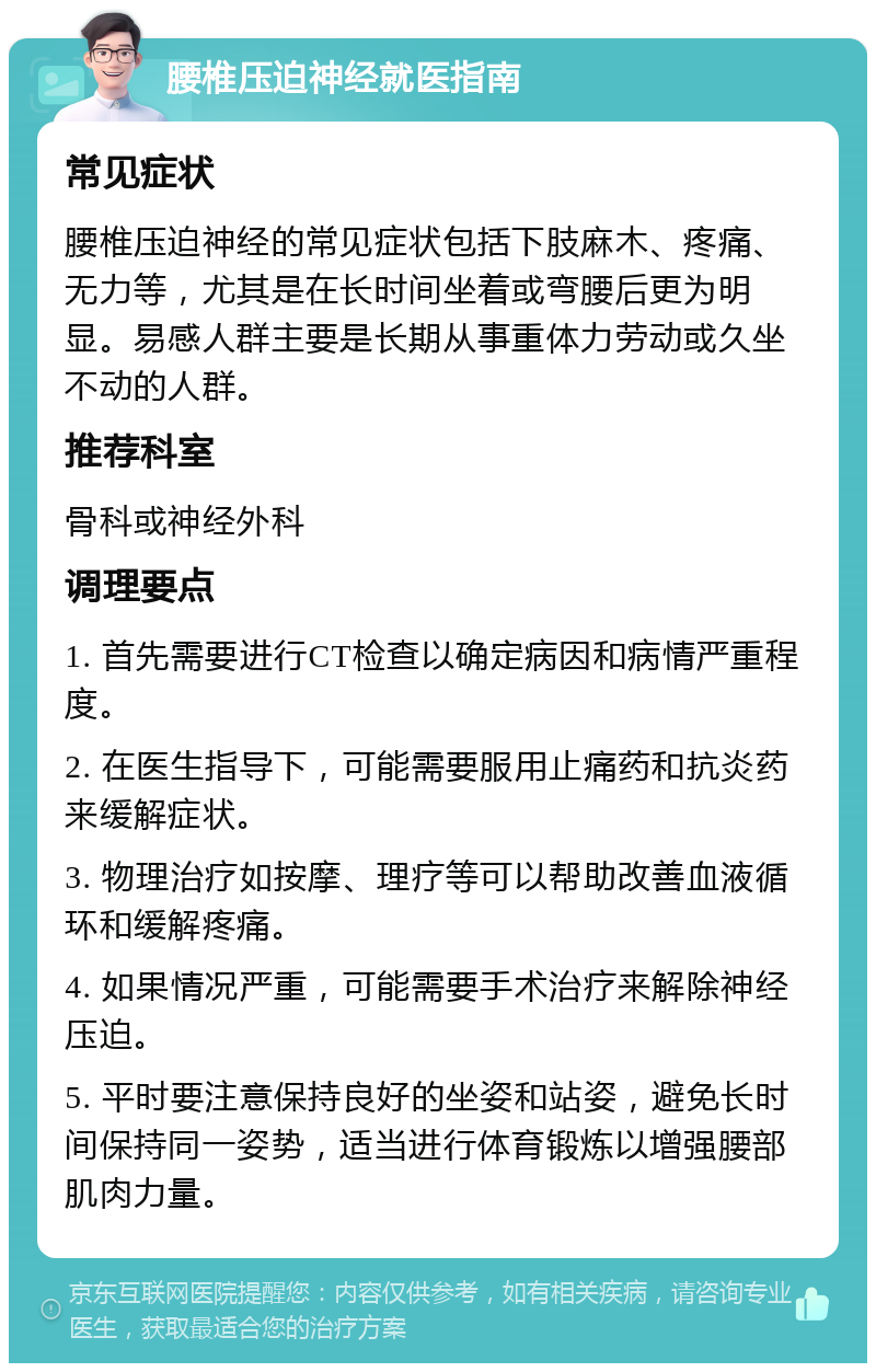 腰椎压迫神经就医指南 常见症状 腰椎压迫神经的常见症状包括下肢麻木、疼痛、无力等，尤其是在长时间坐着或弯腰后更为明显。易感人群主要是长期从事重体力劳动或久坐不动的人群。 推荐科室 骨科或神经外科 调理要点 1. 首先需要进行CT检查以确定病因和病情严重程度。 2. 在医生指导下，可能需要服用止痛药和抗炎药来缓解症状。 3. 物理治疗如按摩、理疗等可以帮助改善血液循环和缓解疼痛。 4. 如果情况严重，可能需要手术治疗来解除神经压迫。 5. 平时要注意保持良好的坐姿和站姿，避免长时间保持同一姿势，适当进行体育锻炼以增强腰部肌肉力量。