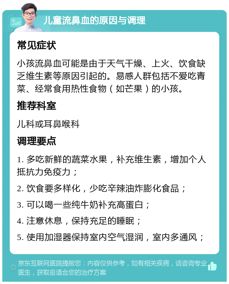 儿童流鼻血的原因与调理 常见症状 小孩流鼻血可能是由于天气干燥、上火、饮食缺乏维生素等原因引起的。易感人群包括不爱吃青菜、经常食用热性食物（如芒果）的小孩。 推荐科室 儿科或耳鼻喉科 调理要点 1. 多吃新鲜的蔬菜水果，补充维生素，增加个人抵抗力免疫力； 2. 饮食要多样化，少吃辛辣油炸膨化食品； 3. 可以喝一些纯牛奶补充高蛋白； 4. 注意休息，保持充足的睡眠； 5. 使用加湿器保持室内空气湿润，室内多通风；