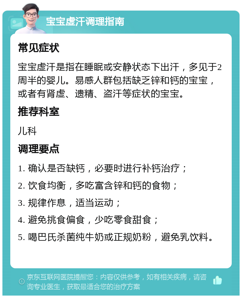 宝宝虚汗调理指南 常见症状 宝宝虚汗是指在睡眠或安静状态下出汗，多见于2周半的婴儿。易感人群包括缺乏锌和钙的宝宝，或者有肾虚、遗精、盗汗等症状的宝宝。 推荐科室 儿科 调理要点 1. 确认是否缺钙，必要时进行补钙治疗； 2. 饮食均衡，多吃富含锌和钙的食物； 3. 规律作息，适当运动； 4. 避免挑食偏食，少吃零食甜食； 5. 喝巴氏杀菌纯牛奶或正规奶粉，避免乳饮料。