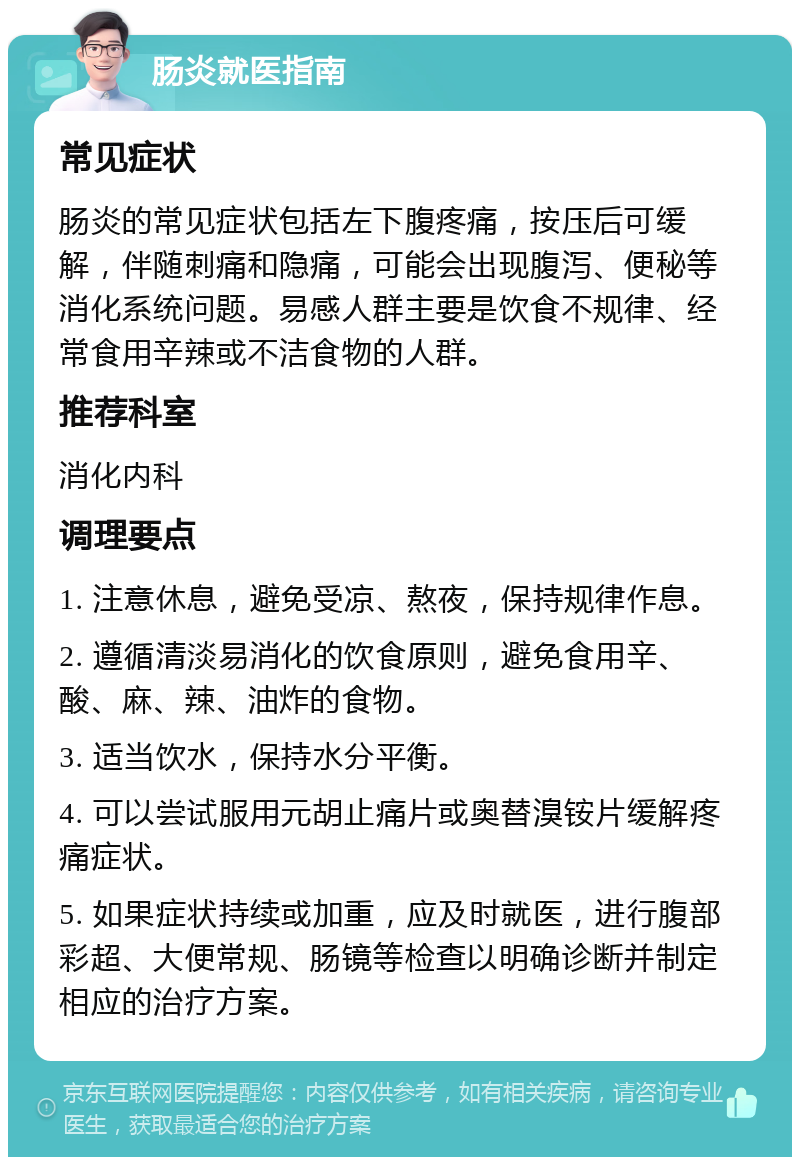 肠炎就医指南 常见症状 肠炎的常见症状包括左下腹疼痛，按压后可缓解，伴随刺痛和隐痛，可能会出现腹泻、便秘等消化系统问题。易感人群主要是饮食不规律、经常食用辛辣或不洁食物的人群。 推荐科室 消化内科 调理要点 1. 注意休息，避免受凉、熬夜，保持规律作息。 2. 遵循清淡易消化的饮食原则，避免食用辛、酸、麻、辣、油炸的食物。 3. 适当饮水，保持水分平衡。 4. 可以尝试服用元胡止痛片或奥替溴铵片缓解疼痛症状。 5. 如果症状持续或加重，应及时就医，进行腹部彩超、大便常规、肠镜等检查以明确诊断并制定相应的治疗方案。