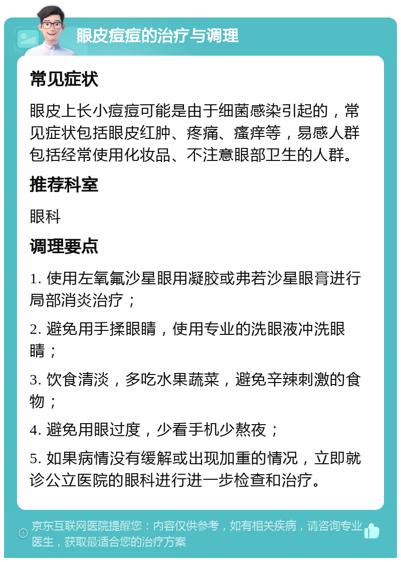 眼皮痘痘的治疗与调理 常见症状 眼皮上长小痘痘可能是由于细菌感染引起的，常见症状包括眼皮红肿、疼痛、瘙痒等，易感人群包括经常使用化妆品、不注意眼部卫生的人群。 推荐科室 眼科 调理要点 1. 使用左氧氟沙星眼用凝胶或弗若沙星眼膏进行局部消炎治疗； 2. 避免用手揉眼睛，使用专业的洗眼液冲洗眼睛； 3. 饮食清淡，多吃水果蔬菜，避免辛辣刺激的食物； 4. 避免用眼过度，少看手机少熬夜； 5. 如果病情没有缓解或出现加重的情况，立即就诊公立医院的眼科进行进一步检查和治疗。