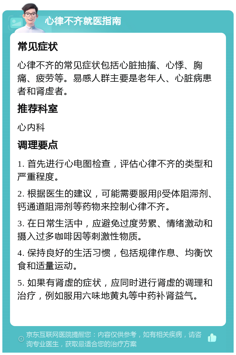 心律不齐就医指南 常见症状 心律不齐的常见症状包括心脏抽搐、心悸、胸痛、疲劳等。易感人群主要是老年人、心脏病患者和肾虚者。 推荐科室 心内科 调理要点 1. 首先进行心电图检查，评估心律不齐的类型和严重程度。 2. 根据医生的建议，可能需要服用β受体阻滞剂、钙通道阻滞剂等药物来控制心律不齐。 3. 在日常生活中，应避免过度劳累、情绪激动和摄入过多咖啡因等刺激性物质。 4. 保持良好的生活习惯，包括规律作息、均衡饮食和适量运动。 5. 如果有肾虚的症状，应同时进行肾虚的调理和治疗，例如服用六味地黄丸等中药补肾益气。