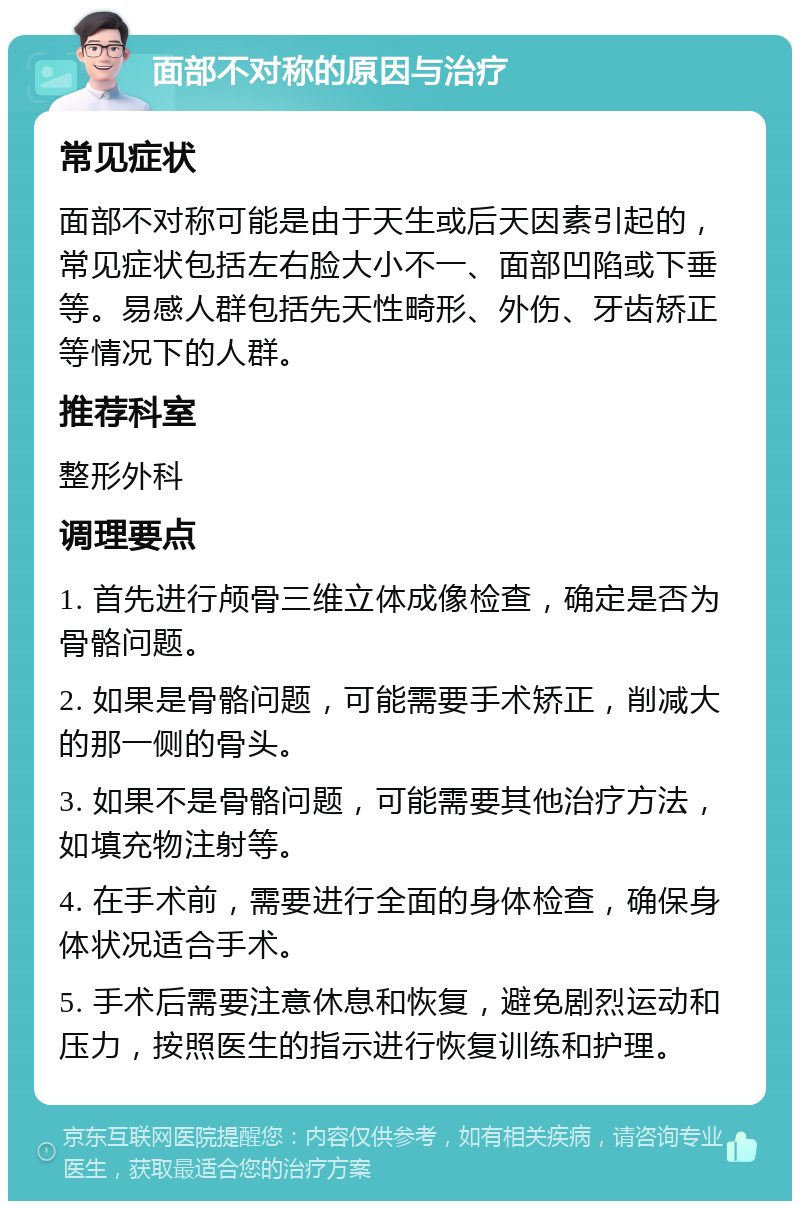 面部不对称的原因与治疗 常见症状 面部不对称可能是由于天生或后天因素引起的，常见症状包括左右脸大小不一、面部凹陷或下垂等。易感人群包括先天性畸形、外伤、牙齿矫正等情况下的人群。 推荐科室 整形外科 调理要点 1. 首先进行颅骨三维立体成像检查，确定是否为骨骼问题。 2. 如果是骨骼问题，可能需要手术矫正，削减大的那一侧的骨头。 3. 如果不是骨骼问题，可能需要其他治疗方法，如填充物注射等。 4. 在手术前，需要进行全面的身体检查，确保身体状况适合手术。 5. 手术后需要注意休息和恢复，避免剧烈运动和压力，按照医生的指示进行恢复训练和护理。